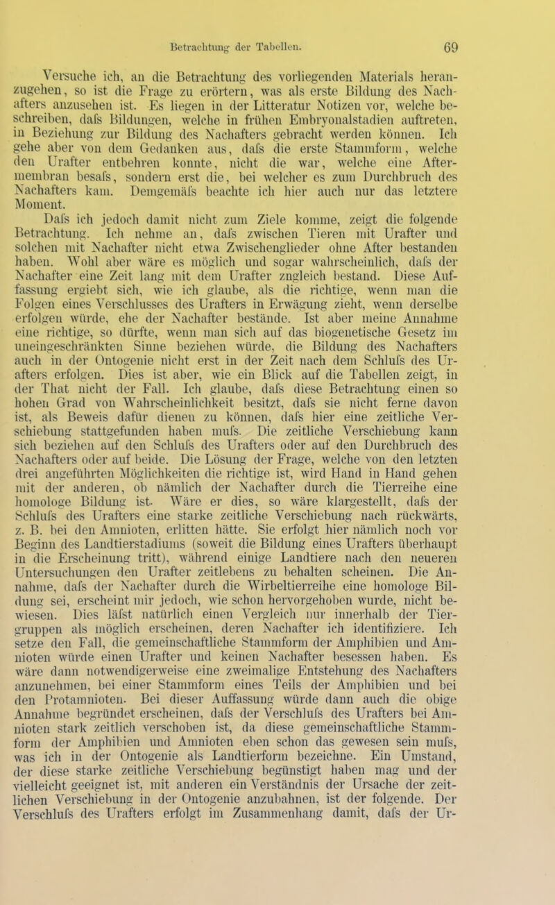 Versuche ich, au die Betrachtung des vorliegenden Materials heran- zugehen, so ist die Frage zu erörtern, was als erste Bildung des Nach- afters anzusehen ist. Es liegen in der Litteratur Notizen vor, welche be- schreiben, dafs Bildungen, welche in frühen Enibryonalstadien auftreten, in Beziehung zur Bildung des Nachafters gebracht werden können. Ich gehe aber von dem Gedanken aus, dafs die erste Stammform, welche den Urafter entbehren konnte, nicht die war, welche eine After- niembran besafs, sondern erst die, bei welcher es zum Durchbruch des Nachafters kam. Demgemäfs beachte ich hier auch nur das letztere Moment. Dafs ich jedoch damit nicht zum Ziele komme, zeigt die folgende Betrachtung. Ich nehme an, dafs zwischen Tieren mit Urafter und solchen mit Nachafter nicht etwa Zwischenglieder ohne After bestanden haben. Wohl aber wäre es möglich und sogar wahrscheinlich, dafs der Nachafter eine Zeit laug mit dem Urafter zugleich bestand. Diese Auf- fassung ergiebt sich, wie ich glaube, als die ifchtige, wenn man die Folgen eines Verschlusses des Urafters in Erwägung zieht, wenn derselbe erfolgen würde, ehe der Nachafter bestände. Ist aber meine Annahme eine richtige, so dürfte, wenn man sich auf das biogenetische Gesetz im uneingeschränkten Sinne beziehen würde, die Bildung des Nachafters auch in der Ontogenie nicht erst in der Zeit nach dem Schlufs des Ur- afters erfolgen. Dies ist aber, wie ein Blick auf die Tabellen zeigt, in der That nicht der Fall. Ich glaube, dafs diese Betrachtung einen so hohen Grad von Wahrscheinlichkeit besitzt, dafs sie nicht ferne davon ist, als Beweis dafür dienen zu können, dafs hier eine zeitliche Ver- schiebung stattgefunden haben inufs. Die zeitliche Verschiebung kann sich beziehen auf den Schlufs des Urafters oder auf den Durchbruch des Nachafters oder auf beide. Die Lösung der Frage, welche von den letzten drei angeführten Möglichkeiten die richtige ist, wird Hand in Hand gehen mit der anderen, ob nämlich der Nachafter durch die Tierreihe eine homologe Bildung ist Wäre er dies, so wäre klargestellt, dafs der Schlufs des Urafters eine starke zeitliche Verschiebung nach rückwärts, z. B. bei den Anmioten, erlitten hätte. Sie erfolgt hier nämlich noch vor Beginn des Landtierstadiums (soweit die Bildung eines Urafters überhaupt in die Erscheinung tritt), während einige Landtiere nach den neueren Untersuchungen den Urafter zeitlebens zu behalten scheinen. Die An- nahme, dafs der Nachafter durch die Wirbeltierreihe eine homologe Bil- dung sei, erscheint mir jedoch, wie schon hervorgehoben wurde, nicht be- wiesen. Dies läfst natürlich einen Vergleich nur innerhalb der Tier- gruppen als möglich erscheinen, deren Nachafter ich identifiziere. Ich setze den Fall, die gemeinschaftliche Stammform der Amphibien und Am- nioten würde einen Urafter und keinen Nachafter besessen liaben. Es wäre dann notwendigerweise eine zweimalige Entstehung des Nachafters anzunehmen, bei einer Stammform eines Teils der Amphibien und bei den Protamnioten. Bei dieser Auffassung würde dann auch die obige Annahme begründet erscheinen, dafs der Verschlufs des Urafters bei Am- nioten stark zeitlich verschoben ist, da diese gemeinschaftliche Stamm- form der Amphibien und Anmioten eben schon das gewesen sein mufs, was ich in der Ontogenie als Landtierform bezeichne. Ein Umstand, der diese starke zeitliche Verschiebung begünstigt haben mag und der vielleicht geeignet ist, mit anderen ein Verständnis der Ursache der zeit- lichen Verschiebung in der Ontogenie anzubahnen, ist der folgende. Der Verschlufs des Urafters erfolgt im Zusammenhang damit, dafs der Ur-