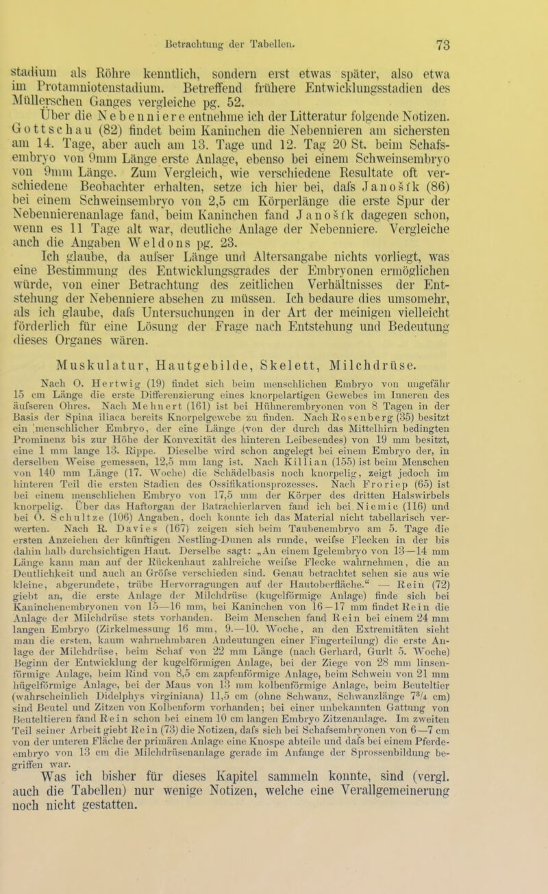 Stadium als Röhre kemitlicli, sondern erst etwas später, also etwa ini rrotainniotenstadiiiin. Betreffend frühere Entwicklungsstadien des ]\Iüllerschen Ganges vergleiche pg. 52. Über die N e b e n n i e r e entnehme ich der Litteratur folgende Notizen. Gott sc hau (82) findet beim Kaninchen die Nebennieren am sichersten am 14. Tage, aber auch am 13. Tage und 12. Tag 20 St. beim Schafs- embryo von 9mm Länge erste Anlage, ebenso bei einem Schweinsembryo von 9mm Länge. Zum Vergleich, wie verschiedene Resultate oft ver- schiedene Beobachter erhalten, setze ich hier bei, dafs Janosfk (86) bei einem Schweinsembryo von 2,5 cm Körperlänge die ei’ste Spur der Nebennierenanlage fand, beim Kaninchen fand Janosi'k dagegen schon, wenn es 11 Tage alt war, deutliche Anlage der Nebenniere. Vergleiche auch die Angaben W e 1 d o n s pg. 23. Ich glaube, da aufser Länge und Altersangabe nichts vorliegt, was eine Bestimmung des Entwicklungsgrades der Embryonen ermöglichen würde, von einer Betrachtung des zeitlichen Verhältnisses der Ent- stehung der Nebenniere absehen zu müssen. Ich bedaure dies umsomehr, als ich glaube, dafs Untersuchungen in der Art der meinigen vielleicht förderlich für eine Lösung der Frage nach Entstehung und Bedeutung dieses Organes wären. Muskulatur, Hautgebilde, Skelett, Milchdrüse. Nach O. Hertwiir (19) Hndet sicli beim menschlicheil Embryo von ungefähr 15 cm Länge die erste Ditferenzierung eines knorpelartigen Gewebes im Inneren des äufsereii Ohres. Nach Mehnert (161) ist bei Hühnerembryonen von 8 Tagen in der Basis der Spina iliaca bereits Knorpelgewebe zu finden. Nach Eosenberg (135) besitzt ein 'meiischlicher Embryo, der eine Länge (von der durch das Mittclhirn bedingten Prominenz bis zur Höhe der Konvexität des hinteren Leibesendes) von 19 inin besitzt, eine 1 mm lange 13. Kippe. Dieselbe wird schon angelegt bei einem Embryo der, in derselben Weise gemessen, 12,5 mm lang ist. Nach Killian (155) ist beim Menschen von 140 mm Länge (17. Woche) die Schädelbasis noch knorpelig, zeigt jedoch im hinteren Teil die ersten Stadien des Ossifikationsprozesses. Nach Froriep (65) ist bei einem menschlichen Embryo von 17,5 mm der Körper des dritten Halswirbels knorpelig. Über das Haftorgan der Batrachierlaiwen fand ich bei Niemic (116) und bei O. Schnitze (106) Angaben, doch konnte ich das Material nicht tabellarisch ver- werten. Nach K. Davies (167) zeigen sich beim Taubenembryo am 5. Tage die ersten Anzeichen der künftigen Nestling-Dunen als runde, weifse Flecken in der bis dahin halb durchsichtigen Haut. Derselbe sagt: „An einem Igelembryo von 13—14 mm Länge kann man auf der Kückenhaut zahlreiche weifse Flecke wahrnehmen, die an Deutlichkeit und auch an Gröfse verschieden sind. Genau betrachtet sehen sie aus wie kleine, abgerundete, trübe Hervorragungen auf der Hautoberfläche.“ — Kein (72) giebt an, die erste Anlage der Milchdrüse, (kugelförmige Anlage) finde sich bei Kaninchemunbryonen von 15—16 mm, bei Kaninchen von 16—17 mm findet Kein die Anlage der Milchdrüse stets vorhanden. Beim Menschen fand Kein bei einem 24 mm langen Embryo (Zirkelmessung 16 mm, 9.—10. Woche, an den Extremitäten sieht man die ersten, kaum wahrnehmbaren Andeutungen einer Fingerteilung) die erste An- lage der Milchdrüse, beim 8chaf von 22 mm Länge (nach Gerhard, Gurlt 5. AVoche) Beginn der Entwicklung der kugeltörmigen Anlage, bei der Ziege von 28 mm linsen- törmige Anlage, beim Kind von 8,5 cm zapfenförmige Anlage, beim Schwein von 21 mm hügeltörmige Anlage, bei der Maus von 13 mm kolbenförmige Anlage, beim Beuteltier (wahrscheinlich Didelphys virginiana) 11,5 cm (ohne Schwanz, Schwanzlänge cm) sind Bfuitel und Zitzen von Kolbenform vorhanden; bei einer unbekanntem Gattung von Beuteltieren fand Kein schon bei einem 10 cm langen Embryo Zitzenanlage. Im zweiten Teil seiner Arbeit giebt Kein (73)die Notizen, dafs sich bei Schafsembryonen von 6—7 cm von der unteren Fläche der primären Anlagen eine Knospe abteilc und dafs bei einem Pferde- embryo von 13 cm die Milchdrüsenanlage gerade im Anfänge der Sprossenbildung be- griffen war. Was ich liisher für dieses Kapitel sammeln konnte, sind (vergl. auch die Tabellen) nur wenige Notizen, welche eine Verallgemeinerung noch nicht gestatten.