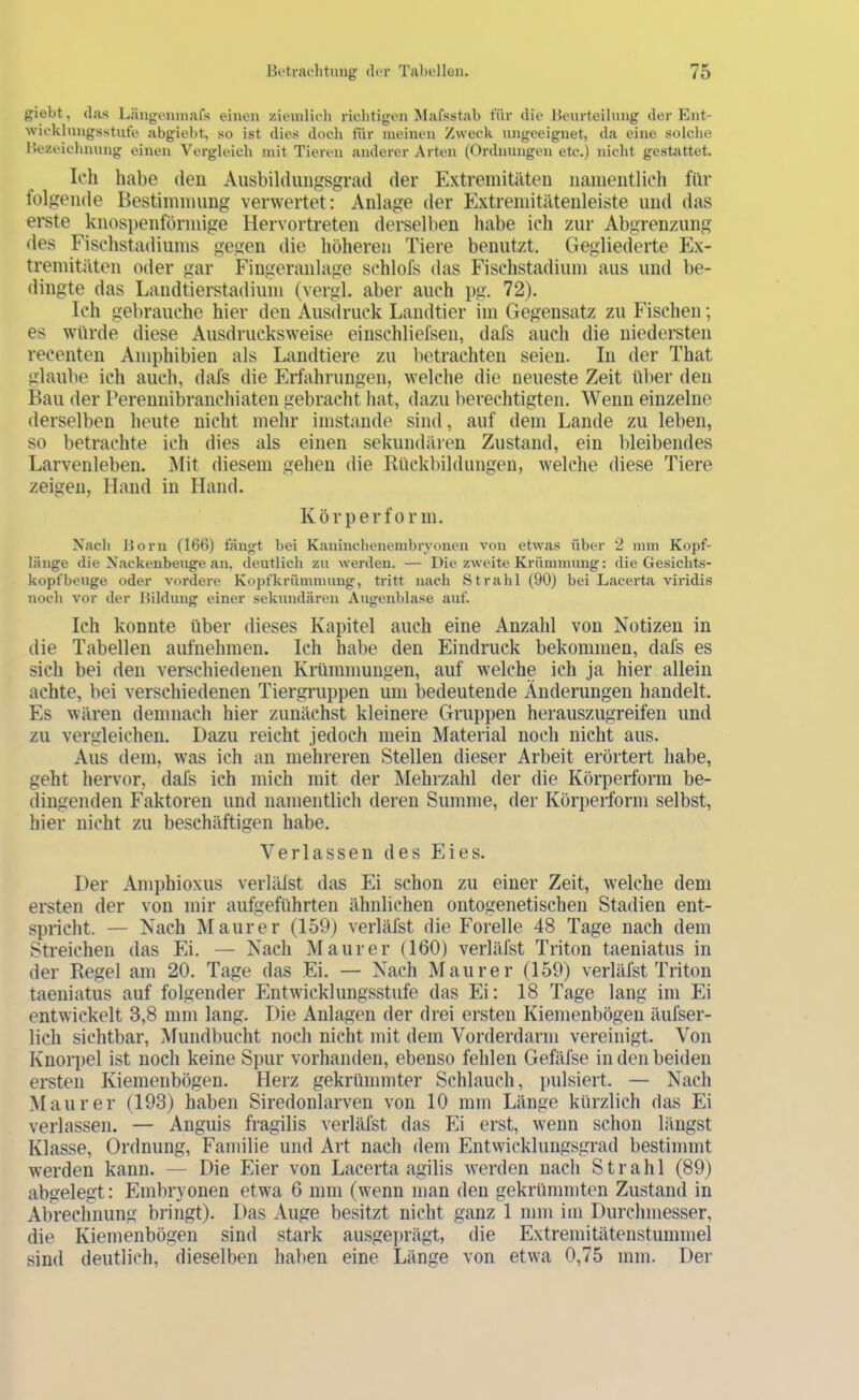 giebt, (las Längenniafs einen ziemlieh richtigen Mafsstab für die Beurteilung der Ent- wieklungsstufe abgiebt, so ist dies doch für meinen Zweck ungeeignet, da eine solche Bezeichnung einen Vergleich mit Tieren anderer Arten (Ordnungen etc.) nicht gestattet. Ich habe den Ausbiklungsgrad der Extremitäten nainentlicli für folgende Bestimmung verwertet: Anlage der Extremitätenleiste und das erste knos})enförmige Hervortreten derselben habe ich zur Abgrenzung des Fischstadiums gegen die höheren Tiere benutzt. Gegliederte Ex- tremitäten oder gar Fingeranlage schlofs das Fischstadium aus und be- dingte das Landtierstadium (vergl. aber auch pg. 72). Ich gebrauche hier den Ausdruck Landtier im Gegensatz zu Fischen; es würde diese Ausdrucksweise einschliefsen, dafs auch die niedersten recenten Amphibien als Landtiere zu betrachten seien. In der That glaube ich auch, dafs die Erfahrungen, welche die neueste Zeit über den Bau der Pereunibranchiaten gebracht liat, dazu berechtigten. Wenn einzelne derselben heute nicht mehr imstande sind, auf dem Lande zu leben, so betrachte ich dies als einen sekundären Zustand, ein bleibendes Larvenleben. Mit diesem gehen die Rückbildungen, welche diese Tiere zeigen, H.md in Hand. Körper form. Nach Born (166) fängt bei Kaninchenembrvoncn von etwas über 2 mm Kopf- länge die Nackenbeuge an, cleutlicli zn werden. — Die zweite Krümnnmg: die Gesiclits- kopfbeuge oder vordere Kopfkrümnuing, tritt nach Strahl (90) bei Lacerta viridis noch vor der Bildung einer sekundären Augenblase auf. Ich konnte über dieses Kapitel auch eine Anzahl von Notizen in die Tabellen aufnehmen. Ich habe den Eindruck bekommen, dafs es sich bei den verschiedenen Krümmungen, auf welche ich ja hier allein achte, bei verschiedenen Tiergruppen um bedeutende Änderungen handelt. Es wären demnach hier zunächst kleinere Gruppen herauszugreifen und zu vergleichen. Dazu reicht jedoch mein Material noch nicht aus. Aus dem, was ich an mehreren Stellen dieser Arbeit erörtert habe, geht hervor, dafs ich mich mit der Mehrzahl der die Körperform be- dingenden Faktoren und namentlich deren Summe, der Körperform selbst, hier nicht zu beschäftigen habe. Verlassen des Eies. Der Amphioxus verlälst das Ei schon zu einer Zeit, welche dem ersten der von mir aufgeführten ähnlichen ontogenetisehen Stadien ent- spricht. — Nach Maurer (159) verlälst die Forelle 48 Tage nach dem Streichen das Ei. — Nach Maurer (160) verläfst Triton taeniatus in der Regel am 20. Tage das Ei. — Nach Maurer (159) verläfst Triton taeniatus auf folgender Entwicklungsstufe das Ei: 18 Tage lang im Ei entwickelt 3,8 mm lang. Die Anlagen der drei ersten Kiemenbögen äufser- lich sichtbar, Mundbucht noch nicht mit dem Vorderdarm vereinigt. Von Knorpel ist noch keine Spur vorhanden, ebenso fehlen Gefäfse in den beiden ersten Kiemenbögen. Herz gekrümmter Schlauch, pulsiert. — Nach Maurer (193) haben Siredonlarven von 10 mm Länge kürzlich das Ei verlassen. — Anguis fragilis verläfst das Ei erst, wenn schon längst Klasse, Ordnung, Familie und Art nach dem Entwicklungsgrad bestimmt werden kann. — Die Eier von Lacerta agilis werden nach Strahl (89) abgelegt: Embryonen etwa 6 mm (wenn man den gekrümmten Zustand in Abrechnung bringt). Das Auge besitzt nicht ganz 1 mm im Durchmesser, die Kiemenbögen sind stark ausgeprägt, die Extremitätenstummel sind deutlich, dieselben haben eine Länge von etwa 0,75 mm. Der
