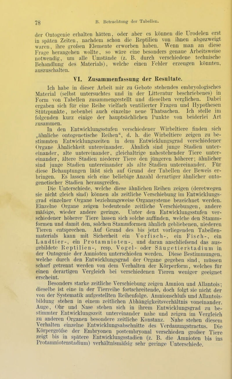 der Oiitogenie erhalten hätten, oder aber es können die ürodelen erst in späten Zeiten, nachdem schon die Reptilien von ihnen abgezweigt waren, ihre grolsen Elemente erworben haben. Wenn man an diese Frage herangehen wollte, so wäre eine besonders genaue Arbeitsweise notwendig, um alle Umstände (z. B, durch verschiedene technische Behandlung des Materials), welche einen Fehler erzeugen könnten, auszuschalten. VI. Zusammenfassung der Resultate. Ich habe in dieser Arbeit, mir zu Gebote stehendes embryologisches Material (selbst untersuchtes und in der Litteratur beschriebenes) in Form von Tabellen zusammengestellt und dieselben verglichen. Dabei ergaben sich für eine Reihe vielfach ventilierter Fragen und Hypothesen Stützpunkte, nebenbei auch einzelne neue Thatsachen. Ich stelle im folgenden kurz einige der hauptsächlichen ITinkte von beiderlei Art zusammen. In den Entwicklungsstufen verschiedener Wirbeltiere finden sich „ähnliche ontogenetische Reihen“, d. h. die Wirbeltiere zeigen zu be- stimmten Entwicklungszeiten in dem Entwicklungsgrad verschiedener Organe Ähnlichkeit untereinander. Ähnlich sind junge Stadien unter- einander, alte untereinander, gleichaltrige nahestehender Tiere unter- einander, ältere Stadien niederer Tiere den jüngeren höherer; ähnlicher sind junge Stadien untereinander als alte Stadien untereinander. Für diese Behauptungen läfst sich auf Grund der Tabellen der Beweis er- bringen. Es lassen sich eine beliebige Anzahl derartiger ähnlicher onto- genetischer Stadien herausgreifen. Die Unterschiede, welche diese ähnlichen Reihen zeigen (deretwegen sie nicht gleich sind) können als zeitliche Verschiebung im Entwicklungs- grad einzelner Organe beziehungsweise Organsysteme bezeichnet werden. Einzelne Organe zeigen bedeutende zeitliche Verschiebungen, andere mäfsige, wieder andere geringe. Unter den Entwicklungsstufen ver- schiedener höherer Tiere lassen sich solche auffinden, welche den Stamm- formen und damit den, solchen Stammformen ähnlich gebliebenen, niederen Tieren entsprechen. Auf Grund des Ins jetzt vorliegenden Tabellen- materials kann mit Sicherheit ein Vorfisch-, ein Fisch-, ein Landtier-, ein Pro tarn nioten-, und daran anschliefsend das aus- gebildete Reptilien-, resp. Vogel- oder Säugetierstadium in der Ontogenie der Amnioten unterschieden werden. Diese Bestimmungen, welche durch den Entwicklungsgrad der Organe gegeben sind, müssen scharf getrennt werden von dem Verhalten der Körperform, welches für einen derartigen Vergleich bei verschiedenen Tieren weniger geeignet erscheint. Besonders starke zeitliche Verschiebung zeigen Amnion und Allantois; dieselbe ist eine in der Tierreihe fortschreitende, doch folgt sie nicht der von der Systematik aufgestellten Reihenfolge. Amnionschlufs und Allantois- bildung stehen in einem zeitlichen Abhängigkeitsverhältnis voneinander. Auge, Ohr und Nase stehen sich in ihrem Entwicklungsgrad zu be- stimmter Entwicklungszeit untereinander nahe und zeigen im Vergleich zu anderen Organen besondere zeitliche Konstanz. Nahe stehen diesem Verhalten einzelne Entwicklungsabschnitte des Verdauungstractus. Die Körpergröfse der Embryonen postembryonal verschieden grofser Tiere zeigt bis in spätere Entwicklungsstadien (z. B. die Amnioten bis ins Protamniotenstadium) verhältnismäfsig sehr geringe Unterschiede.