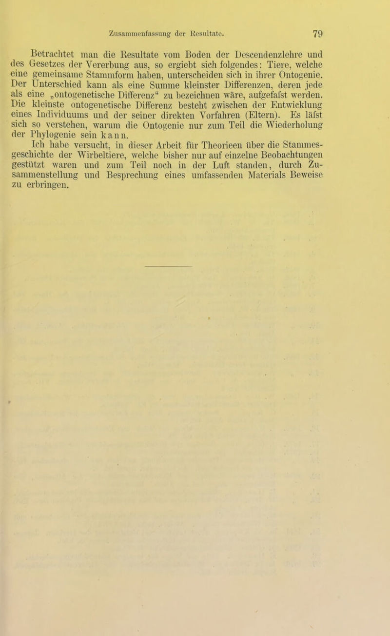 Betrachtet man die Resultate vom Boden der Descendenzlehre und des (jesetzes der Vererbung aus, so ergiebt sich folgendes: Tiere, welche eine gemeinsame Stammform haben, unterscheiden sich in ihrer Ontogeuie. Der Unterschied kann als eine Summe kleinster Differenzen, deren jede als eine „ontogenetische Differenz“ zu bezeichnen wäre, aufgefafst werden. Die kleinste ontogenetische Differenz besteht zwischen der Entwicklung eines Individuums und der seiner direkten Vorfahren (Eltern). Es läfst sich so verstehen, warum die Ontogenie nur zum Teil die Wiederholung der Phylogenie sein kann. Ich habe versucht, in dieser Arbeit für Theorieen über die Stammes- geschichte der Wirbeltiere, welche bisher nur auf einzelne Beobachtungen gestützt waren und zum Teil noch in der Luft standen, durch Zu- sammenstellung und Besprechung eines umfassenden IMaterials Beweise zu erbringen.