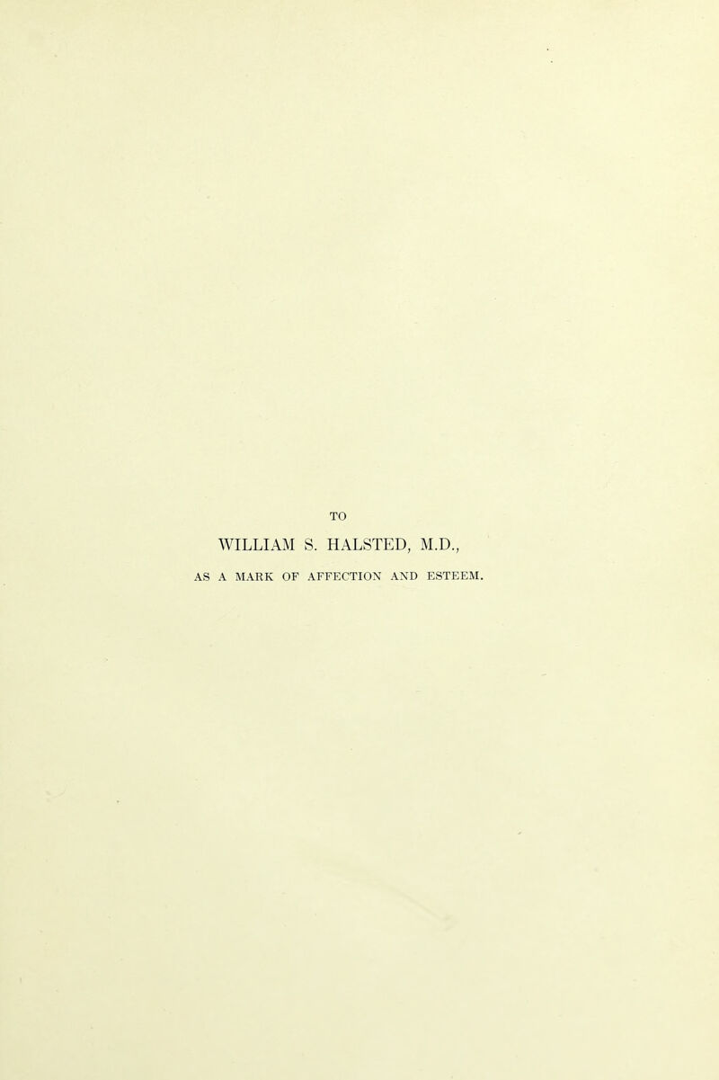 TO WILLIAM S. HALSTED, M.D., A MARK OF AFFECTION AND ESTEEM.