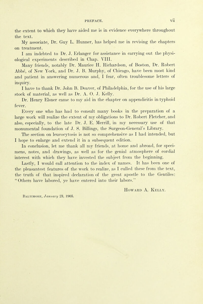 the extent to which they have aided me is in evidence everywhere throughout the text. My associate, Dr. Guy L. Hunner, has helped me in revising the chapters on treatment. I am indebted to Dr. J. Erlanger for assistance in carrying out the physi- ological experiments described in Chap. VIII. Many friends, notably Dr. Maurice H. Richardson, of Boston, Dr. Robert Abbe, of New York, and Dr. J. B. Murphy, of Chicago, have been most kind and patient in answering numerous and, I fear, often troublesome letters of inquiry. I have to thank Dr. John B. Deaver, of Philadelphia, for the use of his large stock of material, as well as Dr. A. 0. J. Kelly. Dr. Henry Eisner came to my aid in the chapter on appendicitis in typhoid fever. Every one who has had to consult many books in the preparation of a large work will realize the extent of my obligations to Dr. Robert Fletcher, and also, especially, to the late Dr. J. E. Merrill, in my necessary use of that monumental foundation of J. S. Billings, the Surgeon-General's Library. The section on leucocytosis is not so comprehensive as I had intended, but I hope to enlarge and extend it in a subsequent edition. In conclusion, let me thank all my friends, at home and abroad, for speci- mens, notes, and drawings, as well as for the genial atmosphere of cordial interest with which they have invested the subject from the beginning. Lastly, I would call attention to the index of names. It has been one of the pleasantest features of the work to realize, as I culled these from the text, the truth of that inspired declaration of the great apostle to the Gentiles: Others have labored, ye have entered into their labors. HoAVARD A. Kelly. Baltimore, January 23, 1905.