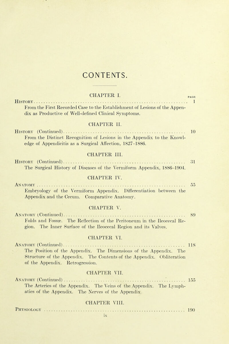 CONTENTS. CHAPTER I. History 1 From the First Recorded Case to the Establishment of Lesions of the Appen- dix as Productive of Well-defined Clinical Symptoms. CHAPTER II. History (Continued) 10 From the Distinct Recognition of Lesions in the Appendix to the Knowl- edge of Appendicitis as a Surgical Affection, 1827-1886. CHAPTER IIL History (Continued) 31 The Surgical History of Diseases of the Vermiform Appendix, 1886-1904. CHAPTER IV. An.vtomy 55 Embryology of the Vermiform Appendix. Differentiation between the Appendix and the Cecum. Comparative Anatomy. CHAPTER V. Anatomy (Continued) 89 Folds and Fossse. The Reflection of the Peritoneum in the Ileocecal Re- gion. The Inner Surface of the Ileocecal Region and its Valves. CHAPTER VI. Anatomy (Continued) 118 The Position of the Appendix. The Dimensions of the Appendix. The Structure of the Appendix. The Contents of the Appendix. Obhteration of the Appendix. Retrogression. CHAPTER VII. Anatomy (Continued) ' 155 The Arteries of the Appendix. The Veins of the Appendix. The Lymph- atics of the Appendix. The Nerves of the Appendix. CHAPTER VIII. Physiology 190