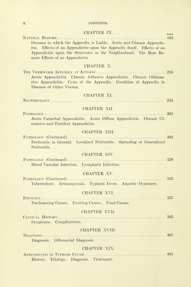 CHAPTER IX. Natural History 195 Diseases to which the Appendix is Liable. Acute and Chronic Appendic- itis. Effects of an Appendicitis upon the Appendix Itself. Effects of an Appendicitis upon the Structures in the Neighborhood. The More Re- mote Effects of an Appendicitis. CHAPTER X. The Vermiform Appendix at Autopsy 210 Acute Appendicitis. Chronic Adhesive Appendicitis. Chronic Oblitera- tive Appendicitis. Cysts of the Appendix. Condition of Appendix in Diseases of Other Viscera. CHAPTER XI. Bacteriology 254 CHAPTER XII. Pathology 263 Acute Catarrhal Appendicitis. Acute Diffuse Appendicitis. Chronic Ul- cerative and Purulent Appendicitis. CHAPTER XIII. Pathology (Continued) 302 Peritonitis in General. Localized Peritonitis. Spreading or Generalized Peritonitis. CHAPTER XIV. Pathology (Continued) 328 Blood Vascular Infection. Lymphatic Infection. CHAPTER XV. Pathology (Continued) 335 Tuberculosis. Actinomycosis. Typhoid Fever. Ama'bic Dysentery. CHAPTER XVI. Etiology 357 Predisposing Causes. Exciting Causes. Final Causes. CHAPTER XVII. Clinical History 385 Symptoms. CompHcations. CHAPTER XVIII. Diagnosis 407 Diagnosis. Differential Diagnosis. CHAPTER XIX. Appendicitis in Typhoid Fever 431 History. Etiology. Diagnosis. Treatment.