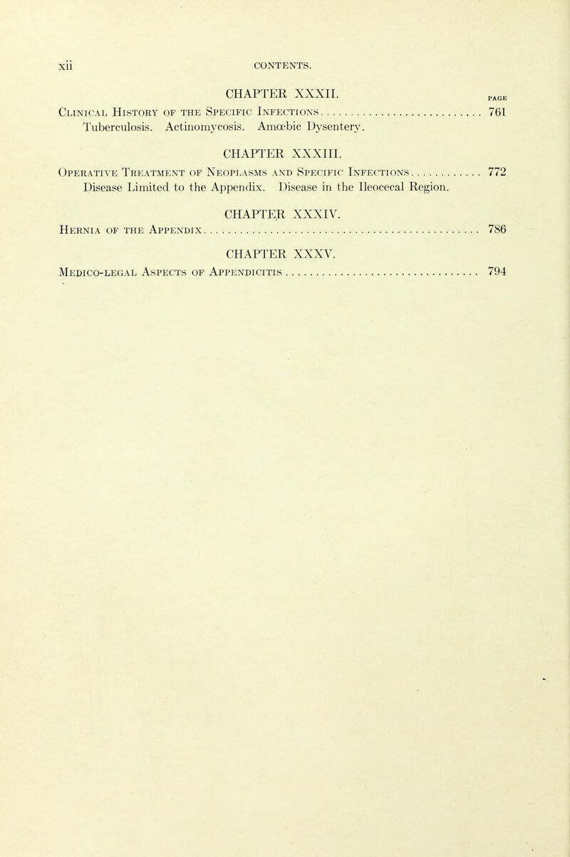 CHAPTER XXXII. Clinical History of the Specific Infections 761 Tuberculosis. Actinomycosis. Amoebic Dysentery. CHAPTER XXXIII. Operative Treatment of Neoplasms and Specific Infections 772 Disease Limited to the Appendix. Disease in the Ileocecal Region. CHAPTER XXXIV. Hernia of the Appendix 786 CHAPTER XXXV. Medico-legal Aspects of Appendicitis 794