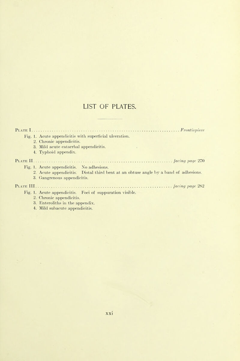 LIST OF PLATES. Plate I Frontispiece Fig. 1. Acute appendicitis with superficial ulceration. 2. Chronic appendicitis. 3. Mild acute catarrhal appendicitis. 4. Typhoid appendix. Plate II facing page 270 Fig. 1. Acute appendicitis. No adhesions. 2. Acute appendicitis: Distal third bent at an obtuse angle by a band of adhesions. 3. Gangrenous appendicitis. Plate III facing page 282 Fig. 1. Acute appendicitis. Foci of suppuration visible. 2. Chronic appendicitis. 3. Enteroliths in the appendix. 4. Mild subacute appendicitis.