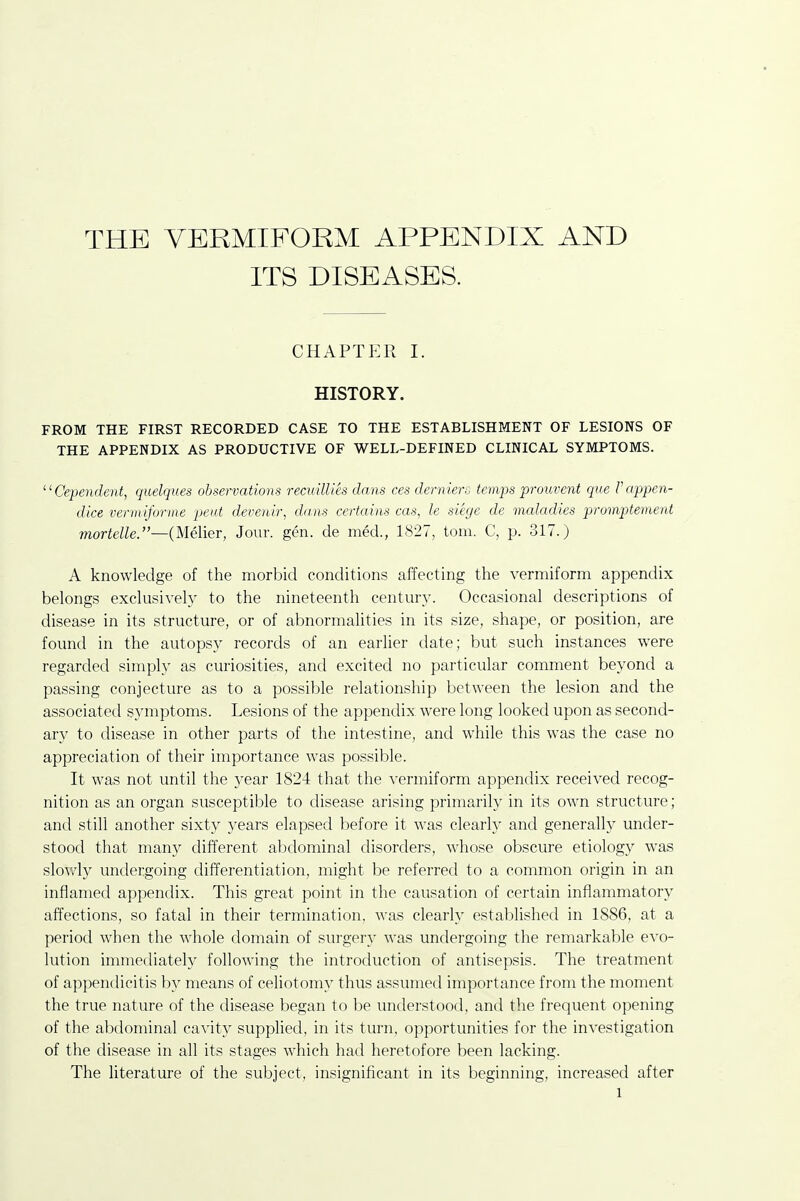 THE VERMIFORM APPENDIX AND ITS DISEASES. chaptp:r I. HISTORY. FROM THE FIRST RECORDED CASE TO THE ESTABLISHMENT OF LESIONS OF THE APPENDIX AS PRODUCTIVE OF WELL-DEFINED CLINICAL SYMPTOMS. Cependent, quelques observations recuillih dans ces derniers temps prouvent que Pappen- dice vermiforme pent deveuh; dans certains cas, le siege de maladies promptement mortelle.—(Melier, Jour. gen. de med., 1827, torn. C, p. 317.) A knowledge of the morbid conditions affecting the vermiform appendix belongs exclusively to the nineteenth century. Occasional descriptions of disease in its structure, or of abnormalities in its size, shape, or position, are found in the autopsy records of an earlier date; but such instances were regarded simply as curiosities, and excited no particular comment beyond a passing conjecture as to a possible relationship between the lesion and the associated symptoms. Lesions of the appendix were long looked upon as second- ary to disease in other parts of the intestine, and while this was the case no appreciation of their importance was possible. It was not until the year 1824 that the vermiform appendix received recog- nition as an organ susceptible to disease arising primarily in its own structure; and still another sixty years elapsed before it was clearly and generally under- stood that many different abdominal disorders, whose obscure etiology was slowly undergoing differentiation, might be referred to a common origin in an inflamed appendix. This great point in the causation of certain inflammatory affections, so fatal in their termination, was clearly established in 1886, at a period when the whole domain of surgery was undergoing the remarkable evo- lution immediately following the introduction of antisepsis. The treatment of appendicitis by means of celiotomy thus assumed importance from the moment the true nature of the disease began to be understood, and the frequent opening of the abdominal cavity supplied, in its turn, opportunities for the investigation of the disease in all its stages which had heretofore been lacking. The literature of the subject, insignificant in its beginning, increased after