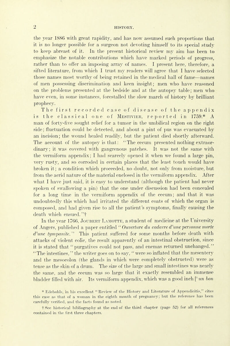 the year 1886 with great rapidity, and has now assumed such proportions that it is no longer possible for a surgeon not devoting himself to its special study to keep abreast of it. In the present historical review my aim has been to emphasize the notable contributions which have marked periods of progress, rather than to offer an imposing array of names. I present here, therefore, a sifted literature, from which I trust my readers will agree that I have selected those names most worthy of being retained in the medical hall of fame—names of men possessing discrimination and keen insight; men who have reasoned on the problems presented at the bedside and at the autopsy table; men who have even, in some instances, forestalled the slow march of history by brilliant prophecy. The first recorded case of disease of the appendix is the classical one of Mestivier, reported in 1759.* A man of fort}'-five sought relief for a tumor in the umbilical region on the right side; fluctuation could be detected, and about a pint of pus was evacuated by an incision; the wound healed readily, but the patient died shortly afterward. The account of the autopsy is that: The cecum presented nothing extraor- dinary; it was covered with gangrenous patches. It was not the same with the vermiform appendix; I had scarcely opened it when we found a large pin, very rusty, and so corroded in certain places that the least touch would have broken it; a condition which proceeded, no doubt, not only from moisture, but from the acrid nature of the material enclosed in the ^'ermiform appendix. After what I have just said, it is easy to understand (although the patient had never spoken of swallowing a ])in) that the one under discussion had been concealed for a long time in the vermiform appendix of the cecum; and that it was undoubtedly this which had irritated the different coats of which the organ is composed, and had given rise to all the patient's symptoms, finally causing the death which ensued, t In the year 1766, Joubert La!\iotte, a student of medicine at the University of Angers, published a paper entitled  Ouverture du cadmre d'vne personne morte d'une tympanite/' This patient suffered for some months before death with attacks of violent colic, the result apparently of an intestinal obstruction, since it is stated that purgatives could not pass, and enemas returned unchanged. The intestines,  the writer goes on to say,  were so inflated that the mesentery and the mesocolon (the glands in which were completely obstructed) were as tense as the skin of a drum. The size of the large and small intestines was nearly the same, and the cecum was so large that it exactly resembled an immense bladder filled with air. Its vermiform appendix, which was a good inch [' ?m bon * Edebohls, in his excellent  Review of the History and Literature of Appendicitis, cites this case as that of a woman in the eighth month of pregnancy; but the reference has been carefully verified, and the facts found as noted. t Pee historical bibliography at the end of the third chapter (page 52) for all references contained in the first three chapters.