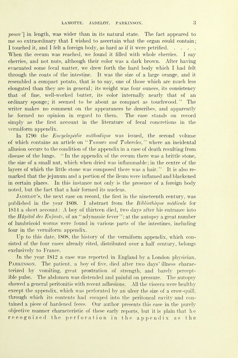 pouce'] in length, was wider than in its natural state. The fact appeared to me so extraordinary that I wished to ascertain what the organ could contain; I touched it, and I felt a foreign body, as hard as if it were petrified When the cecum was reached, we found it filled with whole cherries. I say cherries, and not nuts, although their color was a dark brown. After having eA'acuated some fecal matter, we drew forth the hard body which I had felt through the coats of the intestine. It was the size of a large orange, and it resembled a compact potato, that is to say, one of those which are much less elongated than they are in general; its weight was four ounces, its consistency that of fine, well-worked butter, its color internally nearly that of an ordinary sponge; it seemed to be about as compact as touchwood. The writer makes no comment on the appearances he describes, and apparently he formed no opinion in regard to them. The case stands on record simply as the first account in the literature of fecal concretions in the vermiform appendix. In 1790 the Encyclopcdie meihodique was issued, the second volume of which contains an article on Tumors and Tubercles,'' where an incidental allusion occurs to the condition of the appendix in a case of death resulting from disease of the lungs. In the appendix of the cecum there was a brittle stone, the size of a small nut, which when dried was inflammable; in the centre of the layers of which the little stone was composed there was a hair.'' It is also re- marked that the jejunum and a portion of the ileum were inflamed and blackened in certain places. In this instance not only is the presence of a foreign body noted, but the fact that a hair formed its nucleus. Jadelot's, the next case on record, the first in the nineteenth century, was published in the year 1808. I abstract from the Bihliotheque medicole for 1814 a short account: A boy of thirteen died, two days after his entrance into the Hdpital des Enfants, of an  adynamic fever; at the autopsy a great number of lumbricoid worms were found in various parts of the intestines, including four in the vermiform appendix. Up to this date, 1808, the history of the vermiform appendix, which con- sisted of the four cases already cited, distributed over a half century, belongs exclusively to France. In the year 1812 a case was reported in England by a London physician, Parkinson. The patient, a boy of five, died after two days' illness charac- terized by vomiting, great prostration of strength, and barely percept- ible pulse. The abdomen was distended and painful on pressure. The autopsy showed a general peritonitis with recent adhesions. All the viscera were healthy except the appendix, which was perforated by an ulcer the size of a crow-quill, through which its contents had escaped into the peritoneal cavity and con- tained a piece of hardened feces. Our author presents this case in the purely objective manner characteristic of these early reports, but it is plain that he recognized the perforation in the appendix as the