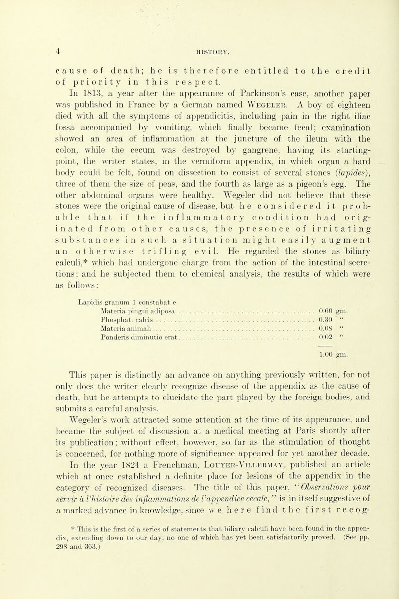 cause of death; he is therefore entitled to the credit of priority in this respect. In 1813, a year after the appearance of Parkinson's case, another paper was pubhshed in France by a German named Wegeler. A boy of eighteen died with all the symptoms of appendicitis, including pain in the right iliac fossa accompanied by vomiting, which finally became fecal; examination showed an area of inflammation at the juncture of the ileum with the colon, while the cecum was destroyed by gangrene, having its starting- point, the writer states, in the vermiform appendix, in which organ a hard body could be felt, found on dissection to consist of several stones (lapides), three of them the size of peas, and the fourth as large as a pigeon's egg. The other abdominal organs were healthy. Wegeler did not believe that these stones were the original cause of disease, but he considered it prob- able that if the i n f 1 a m m a t o r }' condition had orig- inated from other causes, the presence of irritating substances in such a situation might easily augment an otherwise trifling evil. He regarded the stones as biliary calculi,* which had undergone change from the action of the intestinal secre- tions; and he suljjected them to chemical analysis, the results of which were as follows: Lapidis granum 1 constabat e This paper is distinctly an advance on anything previously written, for not only does the writer clearly recognize disease of the appendix as the cause of death, but he attempts to elucidate the part played by the foreign bodies, and submits a careful analj'sis. Wegeler's work attracted some attention at the time of its appearance, and became the subject of discussion at a medical meeting at Paris shortly after its publication; without effect, however, so far as the stimulation of thought is concerned, for nothing more of significance appeared for yet another decade. In the year 1824 a Frenchman, Louyer-Villermay, published an article which at once established a definite place for lesions of the appendix in the category of recognized diseases. The title of this paper, Observations pour servir a I'histoire des inflammatiojis de Vappendice cecale,  is in itself suggestive of a marked advance in knowledge, since we here find the first r e c o g- * This is the first of a series of statements tliat biliary calculi have been found in the appen- dix, extending down to our day, no one of which has yet been .satisfactoril}^ proved. (See pp. 298 and 363.) Materia pingui adiposa Phosphat. calcis Materia animali Ponderis diminutio erat 0.30 0.08 0.02 O.fiO gm. 1.00 gm.