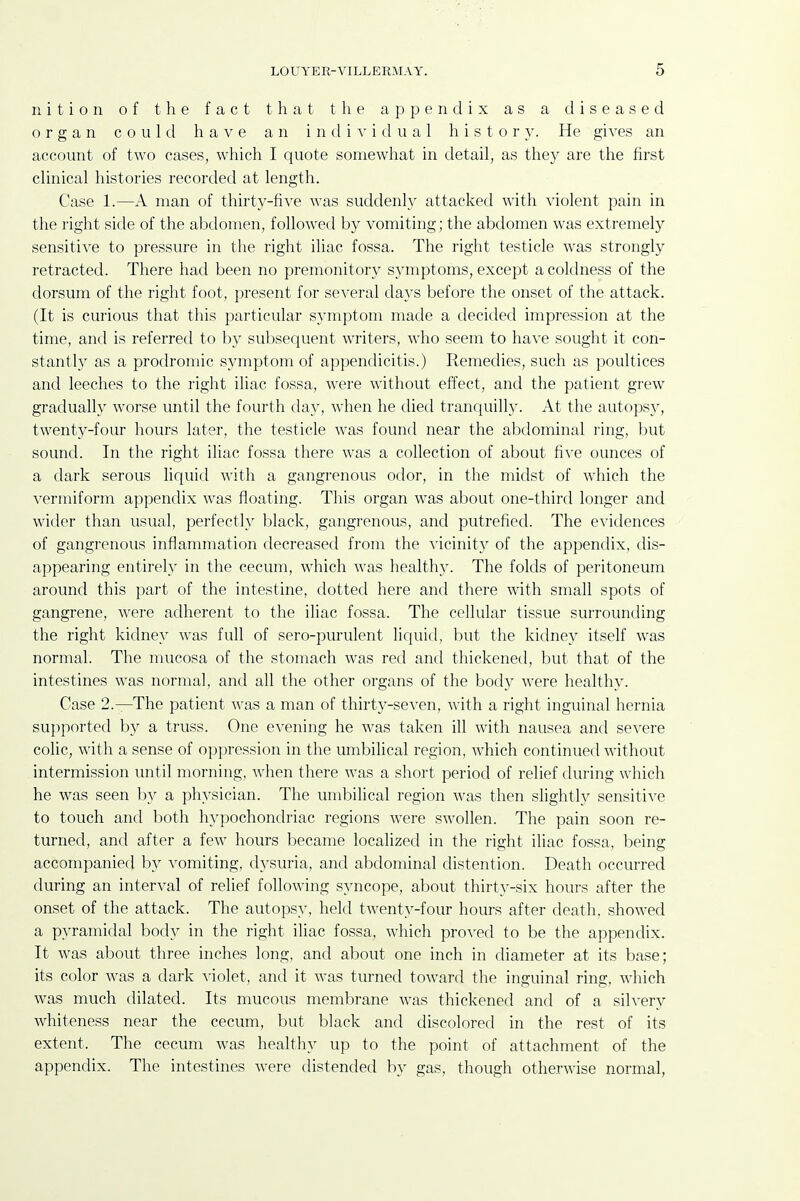 nitioii of the fact that the appendix as a diseased organ could have an individual h i s t o r }^ He gives an account of two cases, which I quote somewhat in detail, as they are the first clinical histories recorded at length. Case 1.—A man of thirty-five was suddenly attacked with violent pain in the right side of the abdomen, followed by vomiting; the abdomen was extremely sensitive to pressure in the right iliac fossa. The right testicle was strongly retracted. There had been no premonitory symptoms, except a coldness of the dorsum of the right foot, present for several days before the onset of the attack. (It is curious that this particular symptom made a decided impression at the time, and is referred to by subsequent writers, who seem to ha\'e sought it con- stantly as a prodromic sjanptom of appendicitis.) Remedies, such as poultices and leeches to the right iliac fossa, were without effect, and the patient grew gradually worse until the fourth day, when he died tranquilly. At the autopsy, twenty-four hours later, the testicle was found near the abdominal ring, but sound. In the right iliac fossa there was a collection of about fi^'e ounces of a dark serous liquid with a gangrenous odor, in the midst of which the vermiform appendix was floating. This organ was about one-third longer and wider than usual, perfectly black, gangrenous, and putrefied. The evidences of gangrenous inflammation decreased from the A'icinity of the appendix, dis- appearing entirely in the cecum, which was healthy. The folds of peritoneum around this part of the intestine, dotted here and there with small spots of gangrene, were adherent to the iliac fossa. The cellular tissue surrounding the right kidney was full of sero-purulent liquid, but the kidney itself was normal. The mucosa of the stomach was red and thickened, but that of the intestines was normal, and all the other organs of the body were healthy. Case 2.—The patient was a man of thirty-seven, with a right inguinal hernia supported by a truss. One evening he was taken ill with nausea and severe colic, with a sense of oppression in the umbilical region, which continued without intermission until morning, when there was a short period of relief during which he was seen by a physician. The umbilical region was then slightly sensitive to touch and both hypochondriac regions were swollen. The pain soon re- turned, and after a few hours became localized in the right iliac fossa, being accompanied by vomiting, dj^suria, and abdominal distention. Death occurred during an interval of relief following syncope, about thirty-six hours after the onset of the attack. The autopsy, held twenty-four hours after death, showed a pyramidal body in the right iliac fossa, which proved to be the appendix. It was about three inches long, and about one inch in diameter at its base; its color was a dark violet, and it was turned toward the inguinal ring, which was much dilated. Its mucous membrane was thickened and of a silvery whiteness near the cecum, but black and discolored in the rest of its extent. The cecum was healthy up to the point of attachment of the appendix. The intestines were distended by gas, though otherwise normal,