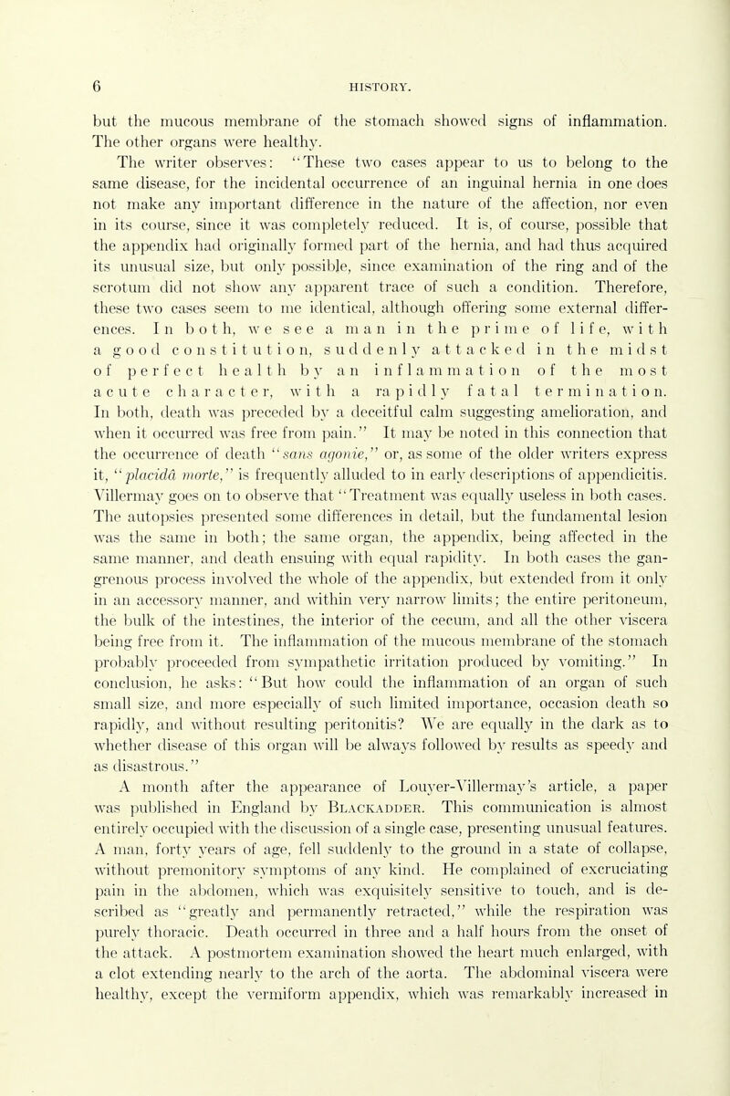 but the mucous membrane of the stomach showed signs of inflammation. The other organs were healthy. The writer observes: These two cases appear to us to belong to the same disease, for the incidental occurrence of an inguinal hernia in one does not make any important difference in the nature of the affection, nor even in its course, since it was completely reduced. It is, of course, possible that the appendix had originally formed part of the hernia, and had thus acquired its unusual size, but only possible, since examination of the ring and of the scrotum did not show any apparent trace of such a condition. Therefore, these two cases seem to me identical, although offering some external differ- ences. In bo t h, we see a m a n i n t h e prime of 1 i f e, w i t h a good constitution, s u d d e n 1 y a 11 a c k e d in the midst of perfect health h y an i n f 1 a m m a t i o n of the most acute character, w i t h a ra j) i d 1 y fatal t e r m i n a t i o n. In both, death was preceded by a deceitful calm suggesting amehoration, and when it occurred was free from pain. It may be noted in this connection that the occurrence of death sa«s agonie, or, as some of the older writers express it, placidd viorte, is frequently alluded to in early descriptions of appendicitis. Villermay goes on to observe that Treatment was equally useless in both cases. The autopsies presented some differences in detail, but the fundamental lesion was the same in both; the same organ, the appendix, being affected in the same manner, and death ensuing with equal rapidity. In both cases the gan- grenous process involved the whole of the appendix, but extended from it only in an accessor}^ manner, and within very narrow limits; the entire peritoneum, the bulk of the intestines, the interior of the cecum, and all the other viscera being free from it. The inflammation of the mucous membrane of the stomach probably proceeded from sympathetic irritation produced by vomiting. In conclusion, he asks: But how could the inflammation of an organ of such small size, and more especially of such limited importance, occasion death so rapidl}', and without resulting peritonitis? We are equally in the dark as to whether disease of this organ will be always followed by results as speedy and as disastrous. A month after the appearance of Louyer-^'illermay's article, a paper was published in England by Bl.\ckadder. This communication is almost entirely occupied with the discussion of a single case, presenting unusual features. A man, forty years of age, fell suddenly to the ground in a state of collapse, without premonitory symptoms of an}' kind. He complained of excruciating pain in the aljdomen, which was exquisitely sensitive to touch, and is de- scribed as greatly and permanently retracted, while the respiration was purely thoracic. Death occurred in three and a half hours from the onset of the attack. A postmortem examination showed the heart much enlarged, with a clot extending nearly to the arch of the aorta. The abdominal viscera were healthy, except the vermiform appendix, which was remarkably increased in