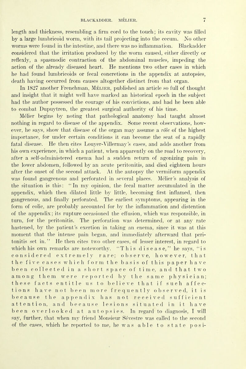 length and thickness, resembUng a firm cord to the touch; its cavity was filled by a large lunibricoid worm, with its tail projecting into the cecum. No other worms were found in the intestine, and there was no inflannnation. Blackadder considered that the irritation produced by the worm caused, either directly or reflexly, a spasmodic contraction of the abdominal muscles, impeding the action of the already diseased heart. He mentions two other cases in which he had found lumbricoids or fecal concretions in the appendix at autopsies, death having occurred from causes altogether distinct from that organ. In 1827 another Frenchman, Melier, published an article so full of thought and insight that it might well have marked an historical epoch in the subject had the author possessed the courage of his convictions, and had he been able to combat Dupuytren, the greatest surgical authority of his time. Melier begins by noting that pathological anatomy had taught almost nothing in regard to disease of the appendix. Some recent observations, how- ever, he says, show that disease of the organ ma}^ assume a role of the highest importance, for under certain conditions it can become the seat of a rapidly fatal disease. He then cites Louyer-Villermay's cases, and adds another from his own experience, in which a patient, when apparently on the road to recovery, after a self-administered enema had a sudden return of agonizing pain in the lower abdomen, followed by an acute peritonitis, and died eighteen hours after the onset of the secontl attack. At the autopsy the vermiform appendix was found gangrenous and perforated in several places. Melier's analysis of the situation is this: In my opinion, the fecal matter accumulated in the appendix, which then dilated little by little, becoming first inflamed, then gangrenous, and finally perforated. The earliest symptoms, appearing in the form of colic, are probably accounted for by the inflammation and distention of the appendix; its rupture occasioned the effusion, which was responsible, in turn, for the peritonitis. The perforation was determined, or at any rate hastened, by the patient's exertion in taking an enema, since it was at this moment that the intense pain began, and immediately afterward that peri- tonitis set in. He then cites two other cases, of lesser interest, in regard to which his own remarks are noteworthy. This disease, he says, is considered e x t r e m e 1 }' rare; observe, however, that the fix e cases which form the basis of this p a p e r h a v e been collected in a short space of time, and that two among them were reported by the same physician; these facts entitle us to b e 1 i e e that if such affec- tions have not been more frequently observed, it is because the appendix has not received sufficient attention, and because lesions situated in it have been overlooked at a u t o ]) s i e s. In regard to diagnosis, I will say, further, that when my friend Monsieur Sevestre was called to the second of the cases, which he reported to me, he was able to state posi-