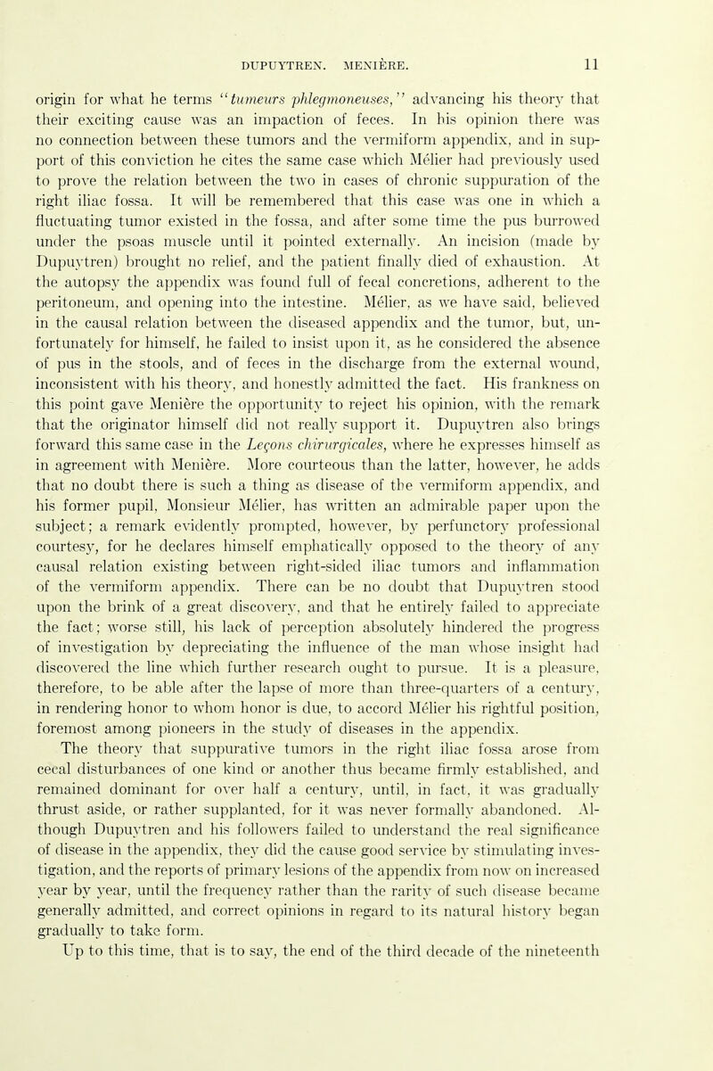 origin for what he terms tumeurs phlegmoneuses, advancing his theory that their exciting cause was an impaction of feces. In his opinion there was no connection between these tumors and the vermiform appendix, and in sup- port of this conviction he cites the same case which MeUer had previously used to prove the relation between the two in cases of chronic suppuration of the right iliac fossa. It will be remembered that this case was one in which a fluctuating tumor existed in the fossa, and after some time the pus burrowed under the psoas muscle until it pointed externally. An incision (made by Dupuytren) brought no relief, and the patient finally died of exhaustion. At the autopsy the appendix was found full of fecal concretions, adherent to the peritoneum, and opening into the intestine. Melier, as we have said, believed in the causal relation between the diseased appendix and the tumor, but, un- fortunately for himself, he failed to insist upon it, as he considered the absence of pus in the stools, and of feces in the discharge from the external wound, inconsistent with his theory, and honestly admitted the fact. His frankness on this point gave Meniere the opportunity to reject his opinion, with the remark that the originator himself did not really support it. Dupm'tren also brings forward this same case in the Legons chiriirgicales, where he expresses himself as in agreement with Meniere. More courteous than the latter, however, he adds that no doubt there is such a thing as disease of the vermiform appendix, and his former pupil. Monsieur Melier, has written an admirable paper upon the subject; a remark evidently prompted, however, by perfunctory professional courtesy, for he declares himself emphaticalh^ opposed to the theory of any causal relation existing between right-sided iliac tumors and inflammation of the vermiform appendix. There can be no doubt that Dupuytren stood upon the brink of a great discovery, and that he entirely failed to appreciate the fact; worse still, his lack of perception absolutel}' hindered the progress of investigation by depreciating the influence of the man whose insight had discovered the line which further research ought to pm'sue. It is a pleasure, therefore, to be able after the lapse of more than three-quarters of a century, in rendering honor to whom honor is due, to accord Melier his rightful position, foremost among pioneers in the study of diseases in the appendix. The theory that suppurative tumors in the right iliac fossa arose from cecal disturbances of one kind or another thus became firmly established, and remained dominant for over half a century, until, in fact, it was gradually thrust aside, or rather supplanted, for it was never formally abandoned. Al- though Dupuytren and his followers failed to understand the real significance of disease in the appendix, they did the cause good service b}' stinuilating inves- tigation, and the reports of primary lesions of the appendix from now on increased year by year, until the frequency rather than the rarity of such disease became generally admitted, and correct opinions in regard to its natural history began gradually to take form. Up to this time, that is to say, the end of the third decade of the nineteenth