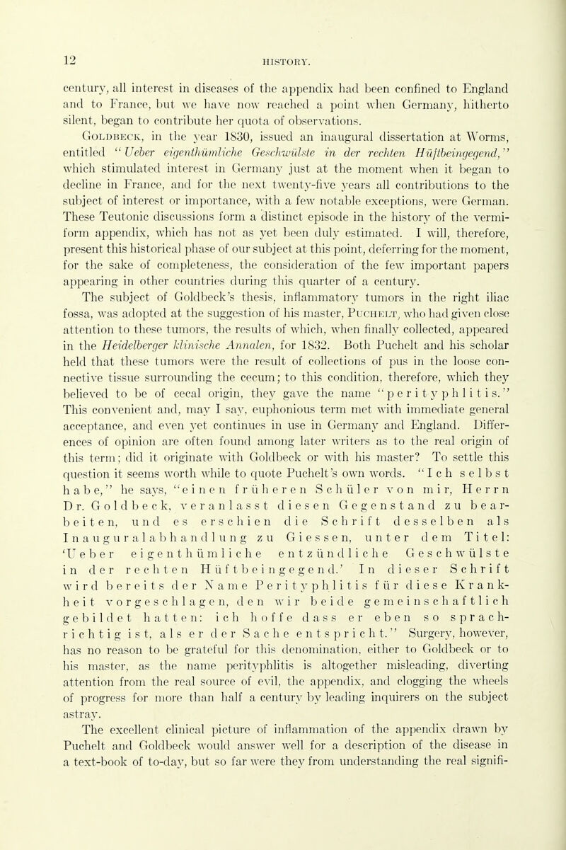 century, all interest in diseases of the appendix had been confined to England and to France, but we have now reached a point when German}', hitherto silent, began to contribute her quota of observations. GoLDBECK, in the year 1830, issued an inaugural dissertation at Worms, entitled  Ueber eigenthumliche Geschwiilste in der rechten Hiiftbeingegend/' which stimulated interest in Germany just at the moment when it began to decline in France, and for the next twenty-five years all contributions to the subject of interest or importance, with a few notable exceptions, were German. These Teutonic discussions form a distinct episode in the history of the vermi- form appendix, which has not as yet been duly estimated. I will, therefore, present this historical phase of our subject at this point, deferring for the moment, for the sake of completeness, the consideration of the few important papers appearing in other countries during this quarter of a century. The subject of Goldbeck's thesis, inflammatory tumors in the right iliac fossa, was adopted at the suggestion of his master, PucHKi/r, who had given close attention to these tumors, the results of which, when finally collected, appeared in the Heidelberger Jdinische Annalen, for 1832. Both Puchelt and his scholar held that these tumors were the result of collections of pus in the loose con- nective tissue surrounding the cecum; to this condition, therefore, which they believed to be of cecal origin, they gave the name perityphlitis. This convenient and, may I say, euphonious term met with immediate general acceptance, and even yet continues in use in Germany and England. Differ- ences of opinion are often found among later writers as to the real origin of this term; did it originate Avith Goldbeck or with his master? To settle this question it seems worth while to quote Puchelt's own words. Ich selbst h a b e, he says,  e i n e n f r ii h e r e n S c h ii 1 e r von m i r, H e r r n Dr. Goldbeck, veranlasst diesen Gegenstand zu bear- be i t e n, u n d e s e r s c h i e n die S c h r i f t d e s s e1b e n a 1 s I n a u g u r a 1 a b h a n (11 u n g z u G i e s s e n, u n t e r d e m T i t e 1: 'Ueber eigenthumliche e n t z ii n d 1 i c h e G e s c h w ii 1 s t e in der rechten Hiiftbeingegend.' In dieser Schrift w i r d b e r e i t s der Name Perityphlitis f ii r d i e s e K r a n k- h e i t V o r g e s c h 1 a g e n, den \\ \v b e i d e g e m e i n s c h a f 11 i c h gebildet hatten: ich hoffe dass er eben so sprach- r i c h t i g i s t, a 1 s e r der S a c h e e n t s p r i c h t.  Surgery, however, has no reason to be grateful for this denomination, either to Goldbeck or to his master, as the name perityphlitis is altogether misleading, diverting attention from the real source of evil, the appendix, and clogging the wheels of progress for more than half a century by leading inquirers on the subject astray. The excellent clinical picture of inflammation of the appendix drawn by Puchelt and Goldbeck would answer well for a description of the disease in a text-book of to-day, but so far were they from understanding the real signifi-