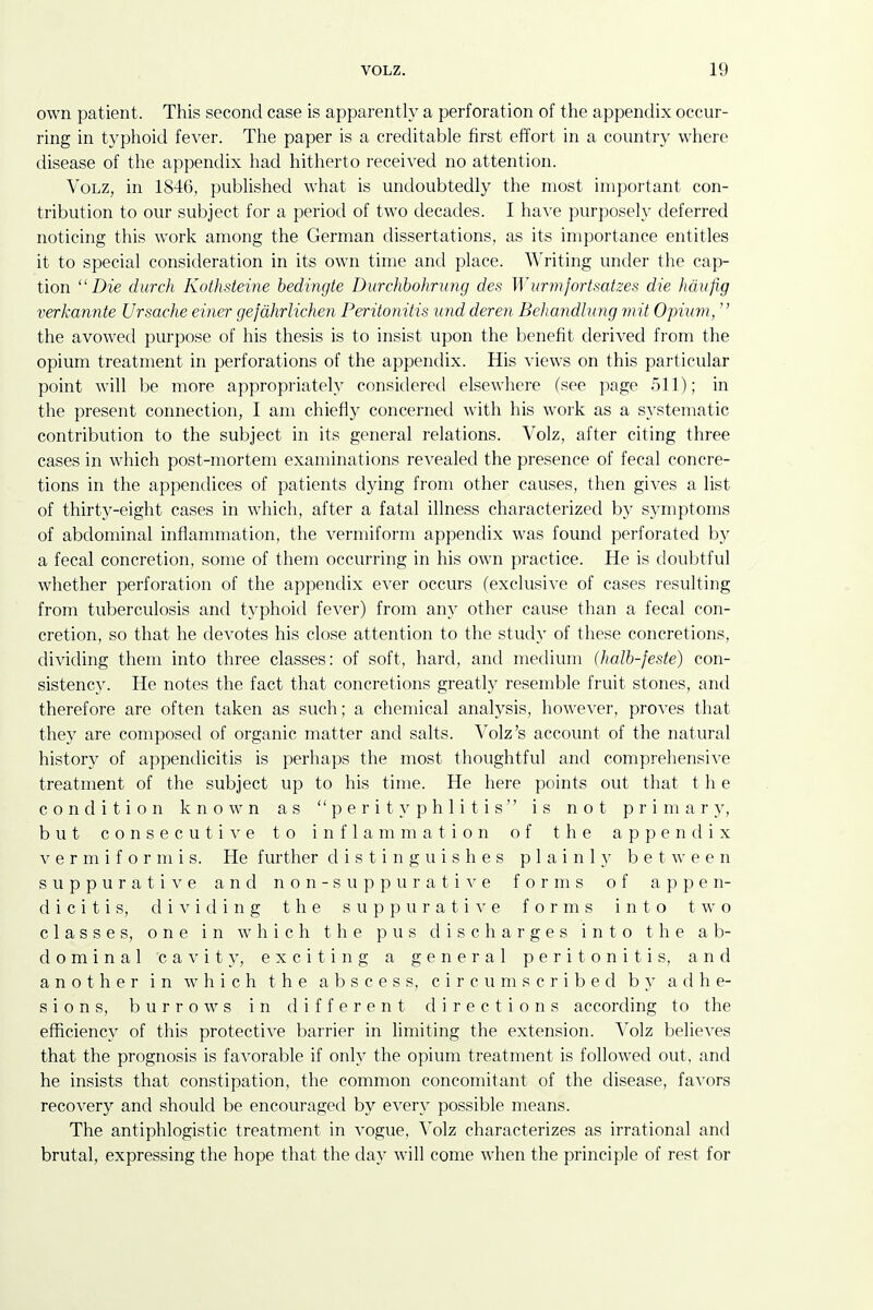 own patient. This second case is apparently a perforation of the appendix occur- ring in typhoid fever. The paper is a creditable first effort in a country where disease of the appendix had hitherto received no attention. VoLZ, in 1846, published what is undoubtedly the most important con- tribution to our subject for a period of two decades. I hare purposely deferred noticing this work among the German dissertations, as its importance entitles it to special consideration in its own time and place. Writing under the cap- tion Die durch Kothsteine bedingte Durchbohriing des Wurmfortsatzes die hdufig verkannte Ursache einer gefdhrlichen Peritonitis und deren Behandlvng mit Opi^im,  the avowed purpose of his thesis is to insist upon the benefit derived from the opium treatment in perforations of the appendix. His views on this particular point will be more appropriately considered elsewhere (see page 511); in the present connection, I am chiefly concerned with his work as a systematic contribution to the subject in its general relations. Volz, after citing three cases in which post-mortem examinations revealed the presence of fecal concre- tions in the appendices of patients dying from other causes, then gives a list of thirty-eight cases in which, after a fatal illness characterized by symptoms of abdominal inflammation, the vermiform appendix was found perforated by a fecal concretion, some of them occurring in his own practice. He is doubtful whether perforation of the appendix ever occurs (exclusive of cases resulting from tuberculosis and typhoid fever) from any other cause than a fecal con- cretion, so that he devotes his close attention to the study of these concretions, dividing them into three classes: of soft, hard, and medium (halb-feste) con- sistency. He notes the fact that concretions greatly resemble fruit stones, and therefore are often taken as such; a chemical analysis, however, proves that they are composed of organic matter and salts. Volz's account of the natural history of appendicitis is perhaps the most thoughtful and comprehensiA'e treatment of the subject up to his time. He here points out that t h e condition known as perityphlitis is not primary, but consecutive to inflammation of the appendix V e r m i f o r ni i s. He further distinguishes plainly between suppurative and non-suppurati^'e forms of appen- dicitis, dividing the suppurative forms into two classes, one in which the pus discharges into the ab- dominal cavity, exciting a general peritonitis, and another in av h i c h the abscess, circumscribed by adhe- sions, burrows in different directions according to the efficiency of this protective barrier in limiting the extension. Volz belie^'es that the prognosis is favorable if only the opium treatment is followed out, and he insists that constipation, the common concomitant of the disease, favors recovery and should be encouraged by every possible means. The antiphlogistic treatment in vogue, Volz characterizes as irrational and brutal, expressing the hope that the day will come when the principle of rest for
