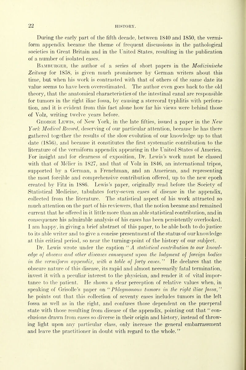 During the early part of the fifth decade, between 1840 and 1850, the vermi- form appendix became the theme of frequent discussions in the pathological societies in Great Britain and in the United States, resulting in the publication of a number of isolated cases. Bamburger, the author of a series of short papers in the Medizinische Zeitung for 1858, is given nuich prominence by German writers about this time, but when his work is contrasted with that of others of the same date its value seems to have been overestimated. The author even goes back to the old theory, that the anatomical characteristics of the intestinal canal are responsible for tumors in the right iliac fossa, by causing a stercoral typhlitis with perfora- tion, and it is evident from this fact alone how far his views were behind those of Volz, writing twelve years before. George Lewis, of New York, in the late fifties, issued a paper in the New York Medical Record, deserving of our particular attention, because he has there gathered together the results of the slow evolution of our knowledge up to that date (1856), and because it constitutes the first systematic contribution to the literature of the vermiform appendix appearing in the United States of America. For insight and for clearness of exposition, Dr. Lewis's work must be classed with that of Melier in 1827, and that of Volz in 1846, an international tripos, supported by a German, a Frenchman, and an American, and representing the most forcible and comprehensive contribution offered, up to the new epoch created by Fitz in 1886. Lewis's paper, originally read before the Society of Statistical Medicine, tabulates forty-seven cases of disease in the appendix, collected from the literature. The statistical aspect of his work attracted so much attention on the part of his reviewers, that the notion became and remained current that he offered in it little more than an able statistical contribution, and in consequence his admirable analysis of his cases has been persistently overlooked. I am happy, in giving a brief abstract of this paper, to be able both to do justice to its able writer and to give a concise presentment of the status of our knowledge at this critical period, so near the turning-point of the history of our subject. Dr. Lewis wrote under the caption A statistical contribution to our knowl- edge of abscess and other diseases consequent upon the lodgment of foreign bodies in the vermiform appendix, with a table of forty cases. He declares that the obscure nature of this disease, its rapid and almost necessarily fatal termination, invest it with a peculiar interest to the physician, and render it of vital impor- tance to the patient. He shows a clear perception of relative values when, in speaking of Grisolle's paper on Phlegmonous tumors in the right iliac fossa, he points out that this collection of seventy cases includes tumors in the left fossa as well as in the right, and confuses those dependent on the puerperal state with those resulting from disease of the appendix, pointing out that con- clusions drawn from cases so diverse in their origin and histor}^, instead of throw- ing light upon any particular class, only increase the general embarrassment and leave the practitioner in doubt with regard to the whole.