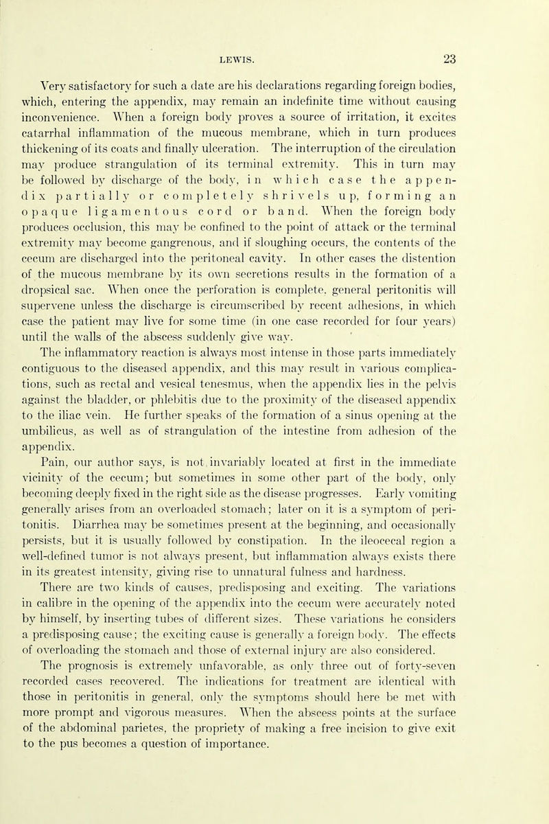 Very satisfactory for such a date are his declarations regarding foreign bodies, which, entering the appendix, may remain an indefinite time without causing inconvenience. When a foreign body proves a source of irritation, it excites catarrhal inflammation of the mucous membrane, which in turn produces thickening of its coats and finally ulceration. The interruption of the circulation may produce strangulation of its terminal extremity. This in turn may be followed by discharge of the body, in which case the appen- dix partially or completel\^ shri^'els up, forming an opaque ligamentous cord or band. When the foreign body produces occlusion, this may be confined to the point of attack or the terminal extremity may become gangrenous, and if sloughing occurs, the contents of the cecum are discharged into the peritoneal cavity. In other cases the distention of the mucous membrane by its own secretions results in the formation of a dropsical sac. When once the perforation is complete, general peritonitis will supervene unless the discharge is circumscribed by recent adhesions, in which case the patient may live for some time (in one case recorded for four years) until the walls of the abscess suddenly give way. The inflammatory reaction is always most intense in those parts inmiediately contiguous to the diseased ap{)endix, and this may result in A'arious complica- tions, such as rectal and vesical tenesmus, when the appendix lies in the pelvis against the bladder, or phlebitis due to the proximity of the diseased appendix to the iliac vein. He further speaks of the formation of a sinus opening at the umbilicus, as well as of strangulation of the intestine from adhesion of the appendix. Pain, our author sa3's, is not iuA^ariably located at first in the immediate vicinity of the cecum; but sometimes in some other part of the body, only becoming deeply fixed in the right side as the disease progresses. Early vomiting generally arises from an overloaded stomach; later on it is a symptom of peri- tonitis. Diarrhea may be sometimes present at the beginning, and occasionally persists, but it is usually followed by constipation. In the ileocecal region a well-defined tumor is not always present, but inflammation always exists there in its greatest intensity, giving rise to unnatural fulness and hardness. There are two kinds of causes, predisposing and exciting. The variations in calibre in the opening of the appendix into the cecum were accurately noted by himself, by inserting tubes of different sizes. These variations he considers a predisposing cause; the exciting cause is generally a foreign body. The effects of overloading the stomach and those of external injury are also considered. The prognosis is extremely unfavorable, as only three out of fort3-seven recorded cases recovered. The indications for treatment are identical with those in peritonitis in general, only the symptoms should here be met with more prompt and vigorous measures. AVhen the abscess points at the surface of the abdominal parietes, the propriety of making a free incision to give exit to the pus becomes a question of importance.