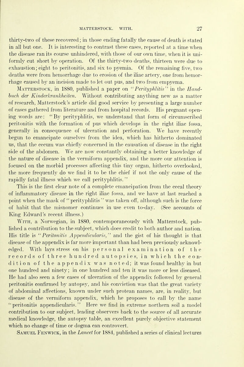 thirty-two of these recovered; in those ending fatally the cause of death is stated in all but one. It is interesting to contrast these cases, reported at a time when the disease ran its course unhindered, with those of our own time, when it is uni- formly cut short by operation. Of the thirt^^-two deaths, thirteen were due to exhaustion; eight to peritonitis, and six to pyemia. Of the remaining five, two deaths were from hemorrhage due to erosion of the iliac artery, one from hemor- rhage caused by an incision made to let out pus, and two from empyema. Matterstock, in 1880, published a paper on Perityphlitis in the Hand- buch der Kinderkrankheiten. Without contributing anything new as a matter of research, Matterstock's article did good service by presenting a large number of cases gathered from literature and from hospital records. His pregnant open- ing words are: By perityphlitis, we understand that form of circumscribed peritonitis with the formation of pus which develops in the right iliac fossa, generally in consequence of ulceration and perforation. We have recently begun to emancipate ourselves from the idea, which has hitherto dominated us, that the cecum was chiefly concerned in the causation of disease in the right side of the abdomen. We are now constantly obtaining a better knowledge of the nature of disease in the vermiform appendix, and the more our attention is focused on the morbid processes affecting this tiny organ, hitherto overlooked, the more frequenth^ do we find it to be the chief if not the only cause of the rapidly fatal illness which we call perityphlitis. This is the first clear note of a complete emancipation from the cecal theory of inflammatory disease in the right iliac fossa, and we have at last reached a point when the mask of  perityphlitis  was taken off, although such is the force of habit that the misnomer continues in use even to-day. (See accounts of King Edward's recent illness.) With, a Norwegian, in 1880, contemporaneously with Matterstock, pub- lished a contribution to the subject, which does credit to both author and nation. His title is Peritonitis Appendicularis, and the gist of his thought is that disease of the appendix is far more important than had been previously acknowl- edged. With lays stress on his personal examination of the records of three hundred autopsies, in which the con- dition of the appendix was noted; it was found healthy in but one hundred and ninety; in one hundred and ten it was more or less diseased. He had also seen a few cases of ulceration of the appendix followed b}' general peritonitis confirmed by autopsy, and his conviction was that the great variety of abdominal affections, known under such protean names, are, in realit}^, but disease of the vermiform appendix, which he proposes to call by the name ''peritonitis appendicularis. Here we find in extreme northern soil a model contribution to our subject, leading observers back to the source of all accurate medical knowledge, the autopsy table, an excellent purely objective statement which no change of time or dogma can controvert. Samuel Fenwick, in the Lancet for 1884, published a series of clinical lectures