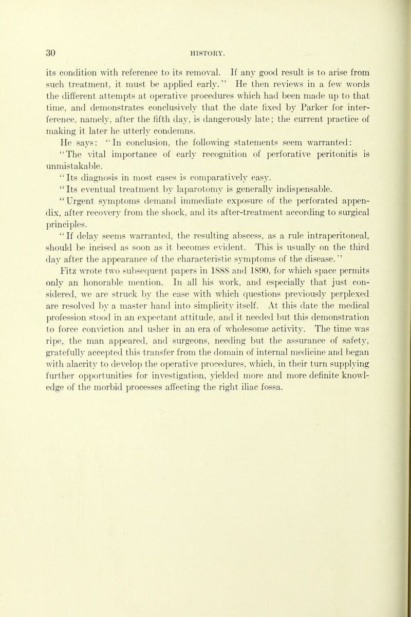 its condition with reference to its removal. If any good result is to arise from such treatment, it must be applied early. He then reviews in a few words the different attempts at operative procedures which had been made up to that time, and demonstrates conclusively that the date fixed by Parker for inter- ference, namely, after the fifth day, is dangerously late; the current practice of making it later he utterly condenms. He says: In conclusion, the following statements seem warrantetl: The ^'ital importance of early recognition of perforative peritonitis is unmistakable. Its diagnosis in most cases is comparatively easy. Its eventual treatment by laparotomy is generally indispensable. Urgent symptoms demand immediate exposure of the perforated appen- dix, after recovery from the shock, and its after-treatment according to surgical principles.  If delay seems warranted, the resulting abscess, as a rule intraperitoneal, should be incised as soon as it becomes evident. This is usually on the third clay after the appearance of the characteristic symptoms of the disease. Fitz wrote two suljsecjuent papers in 1888 and 1890, for which space permits only an honorable mention. In all his work, and especially that just con- sidered, we are struck by the ease with which questions previously perplexed are resolved by a master hand into simplicit}' itself. At this date the medical profession stood in an expectant attitude, and it needed but this demonstration to force conviction and usher in an era of wholesome activit}-. The time was ripe, the man appeared, and surgeons, needing but the assurance of safety, gratefully accepted this transfer from the domain of internal medicine and began with alacrity to develop the operative procedures, which, in their turn supplying further opportunities for investigation, yielded more and more definite knowl- edge of the morbid processes affecting the right iliac fossa.