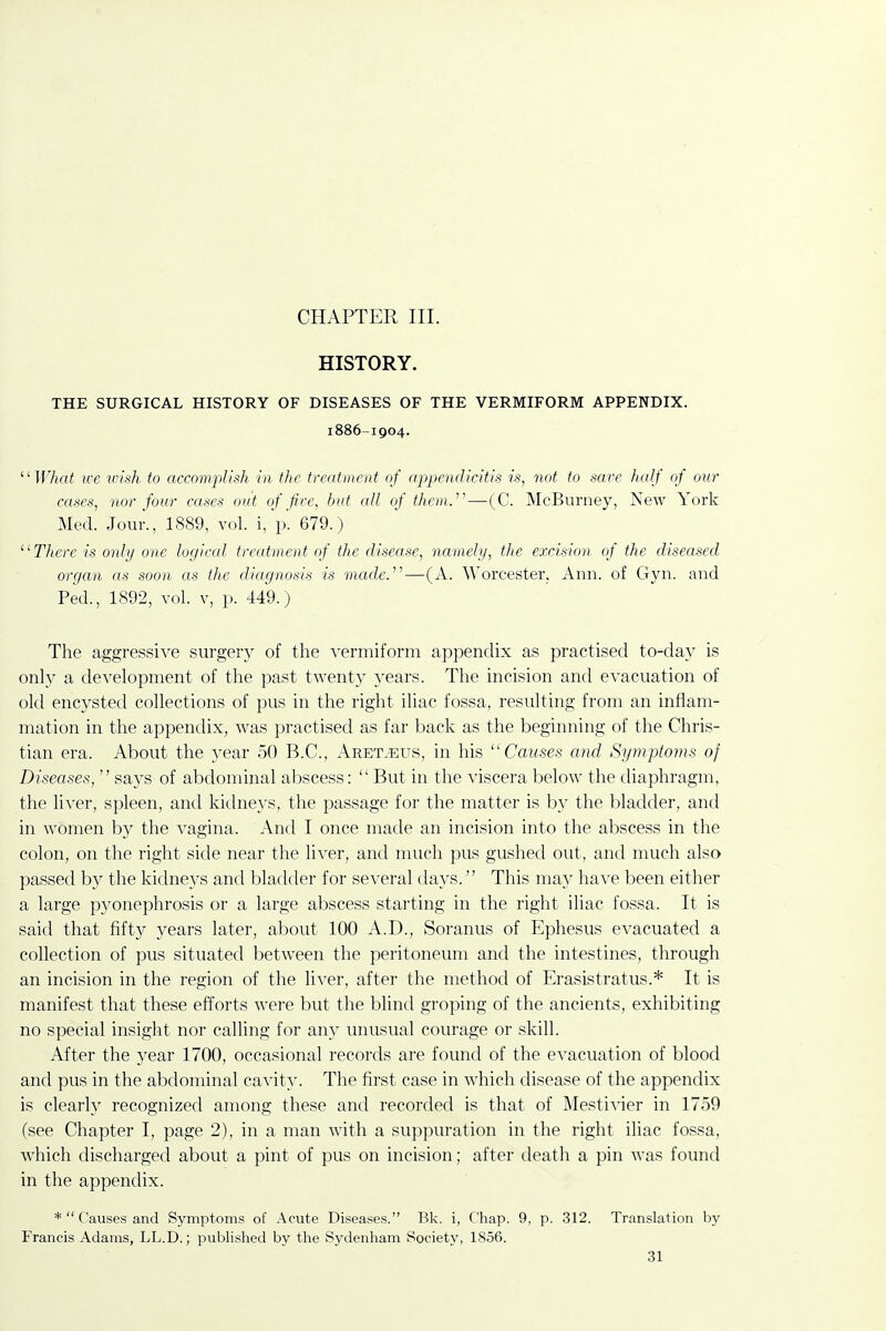 CHAPTER III. HISTORY. THE SURGICAL HISTORY OF DISEASES OF THE VERMIFORM APPENDIX. 1886-1904. TF/irt< we wish to accomplish in the treatment of appendicitis is, not to save half of our cases, nor four cases out of fire, hut all of thon.'—(C. McBurney, New York Med. Jour., 1889, vol. i, p. 679.) There is only one logical treatment of the disease, namely, the excision of the diseased organ as soon as the diagnosis is made.''^—(A. Worcester; Ann. of Gyn. and Ped., 1892, vol. V, p. 449.) The aggressive siirgerj' of the vermiform appendix as practised to-day is only a development of the past twent}' 3'ears. The incision and evacuation of old encysted collections of pus in the right iliac fossa, resulting from an inflam- mation in the appendix, was practised as far back as the beginning of the Chris- tian era. About the year 50 B.C., Aret.eus, in his Causes and Symptoms of Diseases,  says of abdominal abscess:  But in the viscera below the diaphragm, the liA'er, spleen, and kidneys, the passage for the matter is by the bladder, and in women by the vagina. And I once made an incision into the abscess in the colon, on the right side near the liver, and much pus gushed out, and much also passed by the kidneys and bladder for several days. This may have been either a large pyonephrosis or a large abscess starting in the right iliac fossa. It is said that fifty years later, about 100 A.D., Soranus of Ephesus evacuated a collection of pus situated between the peritoneum and the intestines, through an incision in the region of the liver, after the method of Erasistratus.* It is manifest that these efforts were but the blind groping of the ancients, exhibiting no special insight nor calling for any unusual courage or skill. After the year 1700, occasional records are found of the evacuation of blood and pus in the abdominal cavity. The first case in which disease of the appendix is clearly recognized among these and recorded is that of Mestivier in 1759 (see Chapter I, page 2), in a man with a suppuration in the right iliac fossa, which discharged about a pint of pus on incision; after death a pin was found in the appendix. * Causes and Symptoms of Acute Diseases. Bk. i. Chap. 9, p. 312. Translation by Francis Adams, LL.D.; published by the Sydenham Society, 1856.