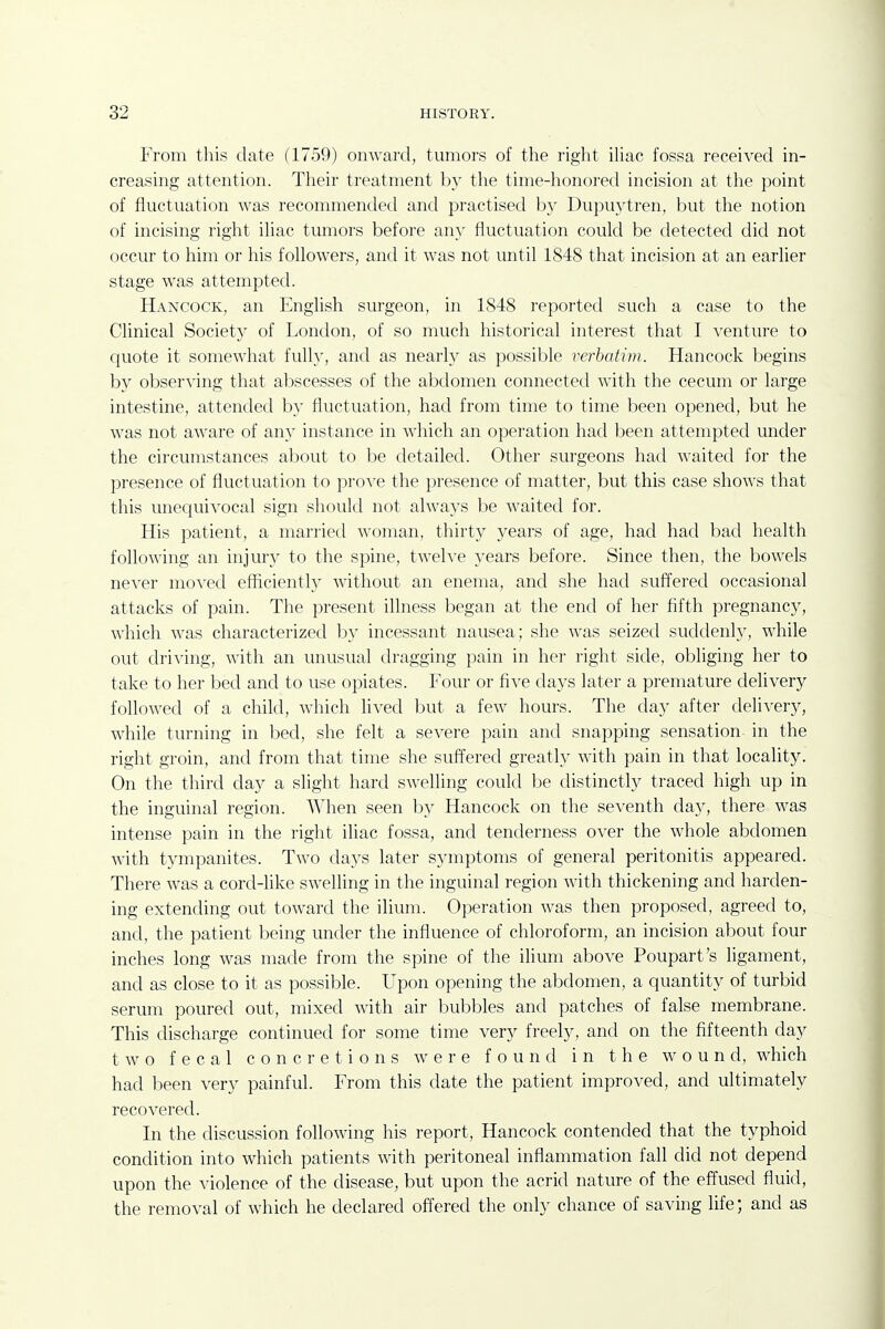 From this date (1759) onward, tumors of the right ihac fossa received in- creasing attention. Their treatment by the time-honored incision at the point of fluctuation was recommended and practised by Dupuytren, but the notion of incising right ihac tumors before any fluctuation could be detected did not occur to him or his followers, and it was not until 1848 that incision at an earlier stage was attempted. Hancock, an English surgeon, in 1848 reported such a case to the Clinical Society of London, of so nuich historical interest that I venture to quote it somewhat fully, and as nearly as possible verbatim. Hancock begins by observing that abscesses of the abdomen connected with the cecum or large intestine, attended by fluctuation, had from time to time been opened, but he was not aware of any instance in which an operation had been attempted under the circumstances about to l^e detailed. Other surgeons had waited for the presence of fluctuation to prove the presence of matter, but this case shows that this unequivocal sign should not always be waited for. His patient, a married woman, thirty years of age, had had bad health following an injury to the spine, twelve years before. Since then, the bowels never moved efficiently without an enema, and she had suffered occasional attacks of pain. The present illness began at the end of her fifth pregnancy, which was characterized by incessant nausea; she was seized suddenly, while out driving, with an unusual dragging pain in her right side, obliging her to take to her bed and to use opiates. Four or five days later a premature delivery followed of a child, which lived but a few hours. The day after delivery, while turning in bed, she felt a severe pain and snapping sensation in the right groin, and from that time she suffered greatly with pain in that locality. On the third day a slight hard swelling could be distinctly traced high up in the inguinal region. When seen by Hancock on the seventh day, there was intense pain in the right ihac fossa, and tenderness over the whole abdomen Avith tympanites. Two days later symptoms of general peritonitis appeared. There was a cord-like swelling in the inguinal region with thickening and harden- ing extending out toward the ilium. Operation was then proposed, agreed to, and, the patient being under the influence of chloroform, an incision about four inches long was made from the spine of the ilium above Poupart's ligament, and as close to it as possible. Upon opening the abdomen, a quantity of turbid serum poured out, mixed with air bubbles and patches of false membrane. This discharge continued for some time very freely, and on the fifteenth day two fecal concretions were found in the wound, which had been very painful. From this date the patient improved, and ultimately recovered. In the discussion following his report, Hancock contended that the typhoid condition into which patients with peritoneal inflammation fall did not depend upon the violence of the disease, but upon the acrid nature of the effused fluid, the removal of which he declared offered the only chance of saving life; and as