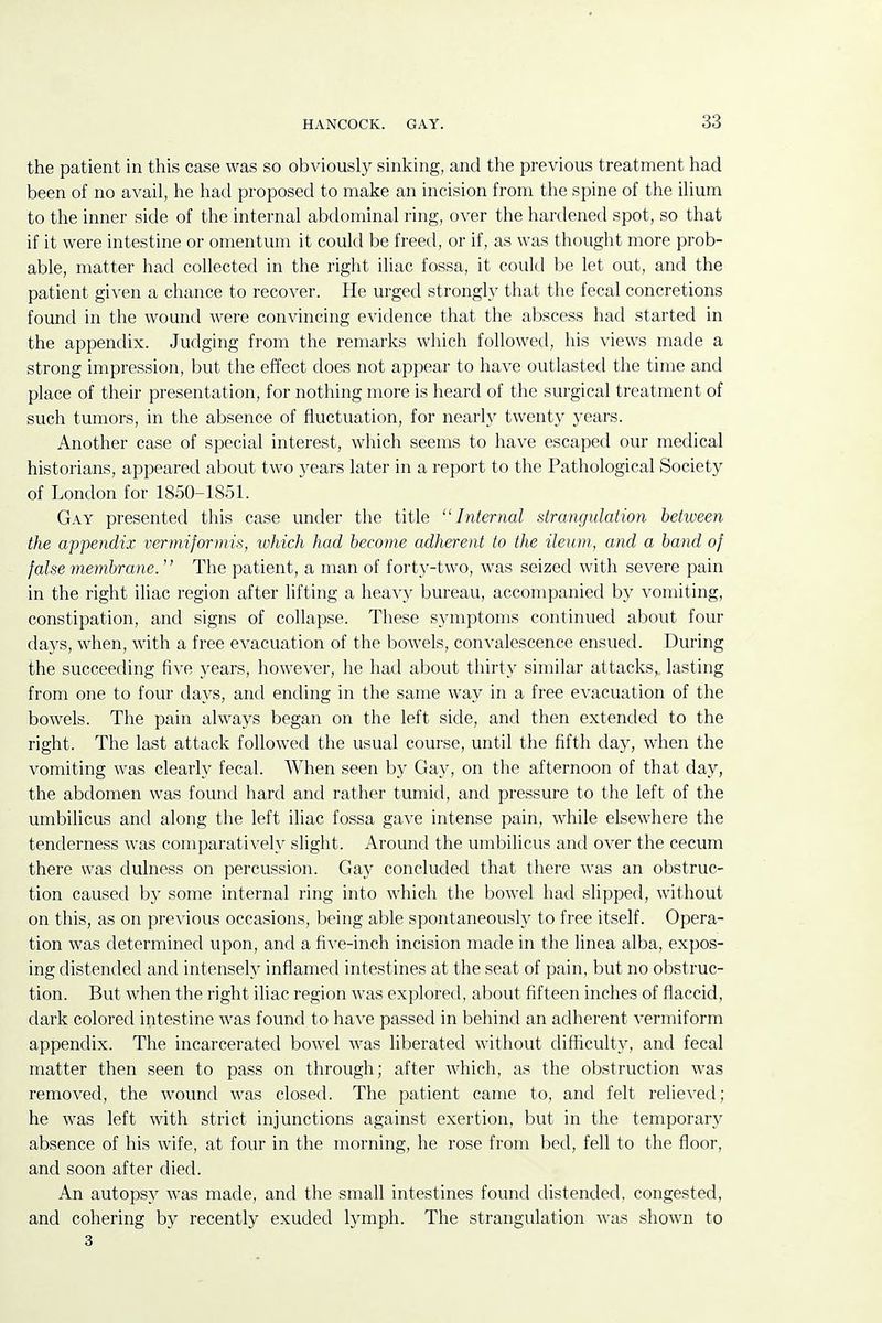 the patient in this case was so obviously sinking, and the previous treatment had been of no avail, he had proposed to make an incision from the spine of the ilium to the inner side of the internal abdominal ring, over the hardened spot, so that if it were intestine or omentum it could be freed, or if, as was thought more prob- able, matter had collected in the right iliac fossa, it could be let out, and the patient given a chance to recover. He urged strongly that the fecal concretions found in the wound were convincing evidence that the abscess had started in the appendix. Judging from the remarks which followed, his views made a strong impression, but the effect does not appear to have outlasted the time and place of their presentation, for nothing more is heard of the surgical treatment of such tumors, in the absence of fluctuation, for nearly twenty years. Another case of special interest, which seems to have escaped our medical historians, appeared about two years later in a report to the Pathological Society of London for 1850-1851. Gay presented this case under the title Internal strangulation between the appendix verniiformis, which had become adherent to the ileum, and a band of false membrane.  The patient, a man of forty-two, was seized with severe pain in the right iliac region after lifting a heavy bureau, accompanied by vomiting, constipation, and signs of collapse. These symptoms continued about four days, when, with a free evacuation of the bowels, convalescence ensued. During the succeeding five years, however, he had about thirty similar attacks,, lasting from one to four days, and ending in the same way in a free evacuation of the bowels. The pain always began on the left side, and then extended to the right. The last attack followed the usual course, until the fifth day, when the vomiting was clearly fecal. When seen by Gay, on the afternoon of that day, the abdomen was found hard and rather tumid, and pressure to the left of the umbilicus and along the left iliac fossa gave intense pain, while elsewhere the tenderness was comparatively slight. Around the umbilicus and over the cecum there was dulness on percussion. Gay concluded that there was an obstruc- tion caused b}' some internal ring into which the bowel had slipped, without on this, as on previous occasions, being able spontaneously to free itself. Opera- tion was determined upon, and a five-inch incision made in the linea alba, expos- ing distended and intensely inflamed intestines at the seat of pain, but no obstruc- tion. But when the right iliac region was explored, about fifteen inches of flaccid, dark colored intestine was found to have passed in behind an adherent vermiform appendix. The incarcerated bowel was liberated without difficulty, and fecal matter then seen to pass on through; after which, as the obstruction was removed, the wound was closed. The patient came to, and felt relieved; he was left with strict injunctions against exertion, but in the temporary absence of his wife, at four in the morning, he rose from bed, fell to the floor, and soon after died. An autopsy was made, and the small intestines found distended, congested, and cohering by recently exuded lymph. The strangulation was shown to 3