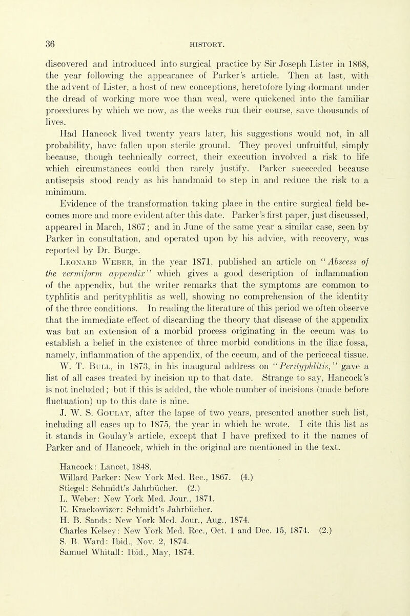 discovered and introduced into surgical practice by Sir Joseph Lister in 1868, tlie year following the appearance of Parker's article. Then at last, with the advent of Lister, a host of new conceptions, heretofore lying dormant under the dread of working more woe than weal, were quickened into the familiar procedures by which we now, as the weeks run their course, save thousands of lives. Had Hancock lived twenty years later, his suggestions woukl not, in all probability, have fallen upon sterile ground. They proved unfruitful, simply because, though technically correct, their execution invoh'ed a risk to life which circumstances could then rarely justify. Parker succeeded because antisepsis stood ready as his handmaid to step in and reduce the risk to a minimum. Evidence of the transformation taking place in the entire surgical field be- comes more and more evident after this date. Parker's first paper, just discussed, appeared in March, 1867; and in June of the same year a similar case, seen by Parker in consultation, and operated upon by his advice, with recovery, was reported by Dr. Burge. Leonard Weber, in the year 1871. published an article on Abscess of the vermiform appendix which gives a good description of inflammation of the appendix, but the writer remarks that the symptoms are common to typhlitis and perityphlitis as well, showing no comprehension of the identity of the three conditions. In reading the literature of this period we often observe that the immediate effect of discarding the theory that disease of the appendix was but an extension of a morbid process originating in the cecum was to establish a belief in the existence of three morbid conditions in the iliac fossa, namely, inflanmiation of the appendix, of the cecum, and of the pericecal tissue. W. T. Bull, in 1873, in his inaugural address on Perityphlitis, gave a list of all cases treated ])y incision up to that date. Strange to say, Hancock's is not included ; but if this is added, the whole number of incisions (made before fluctuation) up to this date is nine. J. W. S. GouLAY, after the lapse of two years, presented another such list, including all cases up to 1875, the year in which he wrote. I cite this list as it stands in Goulay's article, except that I have prefixed to it the names of Parker and of Hancock, which in the original are mentioned in the text. Hancock: Lancet, 1848. Willard Parker: New York Med. Rec, 1867. (4.) Stiegel: Schmidt's Jahrbiicher. (2.) L. Weber: New York Med. Jour., 1871. E. Krackowizer: Schmidt's Jahrbiicher. H. B. Sands: New York Med. Jour., Aug., 1874. Charles Kelsey: New York Med. Rec, Oct. 1 and Dec. 15, 1874. (2.) S. B. Ward: Ibid., Nov. 2, 1874. Samuel Whitall: Ibid., May, 1874.