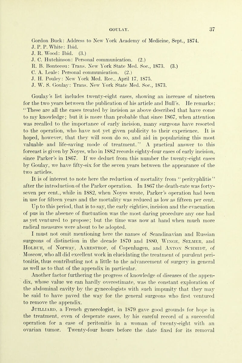 Gordon Buck: Address to New York Academy of Medicine, Sept., 1874. J. P. P. White: Ibid. J. R. Wood: Ibid. (3.) J. C. Hutchinson: Personal communication. (2.) R. B. Bontecou: Trans. New York State Med. Soc, 1873. (3.) C. A. Leale: Personal communication. (2.) J. H. Pouley: New York Med. Rec, April 17, 1875. J. W. S. Goulay: Trans. New York State Med. Soc, 1873. Goulay's list includes twenty-eight cases, showing an increase of nineteen for the two years between the publication of his article and Bull's. He remarks: These are all the cases treated by incision as above described that have come to my knowledge; but it is more than probable that since 1867, when attention was recalled to the importance of early incision, many surgeons have resorted to the operation, who have not 3^et given publicity to their experience. It is hoped, however, that they will soon do so, and aid in popularizing this most valuable and life-saving mode of treatment. A practical answer to this forecast is given by Noyes, who in 1882 records eighty-four cases of early incision, since Parker's in 1867. If we deduct from this number the twenty-eight cases by Goulay, we have fifty-six for the seven years between the appearance of the two articles. It is of interest to note here the reduction of mortality from perityphlitis after the introduction of the Parker operation. In 1867 the death-rate was fortj^- seven per cent., while in 1882, when Noyes wrote, Parker's operation had been in use for fifteen years and the mortality was reduced as low as fifteen per cent. Up to this period, that is to say, the early eighties, incision and the evacuation of pus in the absence of fiuctuation was the most daring procedure any one had as yet ventured to propose; but the time was now at hand when much more radical measures were about to be adopted. I must not omit mentioning here the names of Scandinavian and Russian surgeons of distinction in the decade 1870 and 1880, Winge, Selmer, and HoLBUE, of Norway, Aarestrop, of Copenhagen, and Anton Schmidt, of Moscow, who all did excellent work in elucidating the treatment of purulent peri- tonitis, thus contributing not a little to the advancement of surgery in general as well as to that of the appendix in particular. Another factor furthering the progress of knowledge of diseases of the appen- dix, whose value we can hardly overestimate, was the constant exploration of the abdominal cavity by the gynecologists with such impunity that they may be said to have paved the way for the general surgeons who first ventured to remove the appendix. JuiLLiARD, a French gynecologist, in 1879 ga-\-e good grounds for hope in the treatment, even of desperate cases, by his careful record of a successful operation for a case of peritonitis in a woman of twenty-eight with an ovarian tumor. Twenty-four hours before the date fixed for its removal