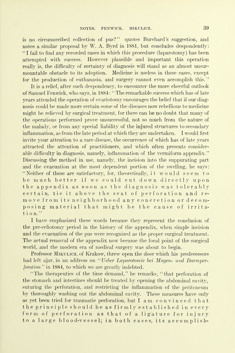 is no circumscribed collection of pus? quotes Burchard's suggestion, and notes a similar proposal by W. A. Byrd in 1881, but concludes despondently:  I fail to find any recorded cases in which this procedure (laparotomy) has been attempted with success. However plausible and important this operation really is, the difficulty of certainty of diagnosis will stand as an almost unsur- mountable obstacle to its adoption. Medicine is useless in these cases, except for the production of euthanasia, and surgery cannot even accomplish this. It is a relief, after such despondency, to encounter the more cheerful outlook of Samuel Fenwick, who says, in 1884: The remarkable success which has of late years attended the operation of ovariotomy encourages the belief that if our diag- nosis could be made more certain some of the diseases now rebellious to medicine might be relieved by surgical treatment, for there can be no doubt that many of the operations performed prove unsuccessful, not so much from the nature of the malady, or from an}^ special liability of the injured structures to secondar}^ inflammation, as from the late period at v/hich they are undertaken. I would first invite your attention to a rare disease, the occurrence of which has of late years attracted the attention of practitioners, and which often presents consider- able difficulty in diagnosis, namely, inflammation of the vermiform appendix. Discussing the method in use, namely, the incision into the suppurating part and the evacuation at the most dependent portion of the swelling, he says: Neither of these are satisfactory, for, theoretically, it would seem to be much better if we could cut down directly upon the appendix as soon as the diagnosis was tolerably certain, tie it abo^^e the seat of perforation and re- move from its neigh borhoorl any concretion or decom- posing material that might be the cause of irrita- tion. I have emphasized these words because they represent the conclusion of the pre-celiotomy period in the history of the appendix, when simple incision and the evacuation of the pus were recognized as the proper surgical treatment. The actual removal of the appendix now became the focal point of the surgical world, and the modern era of medical surgery was about to begin. Professor Mikulicz, of Krakow, threw open the door which his predecessors had left ajar, in an address on  Ueber Laparotomie bei Magen- und Darmper- foration  in 1884, to which we are greatly indebted. The therapeutics of the time demand, he remarks, that perforation of the stomach and intestines should be treated by opening the abdominal cavity, suturing the perforation, and restricting the inflammation of the peritoneum by thoroughly washing out the abdominal cavity. These measures have only as yet been tried for traumatic perforation, but I am convinced that the principle should be as firmly established in every form of perforation as that of a ligature for injury to a large bloo d-v essel; in both cases, its accomplish-