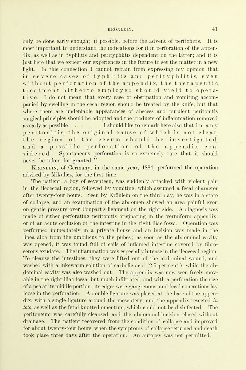 only be done early enough; if possible, before the advent of peritonitis. It is most important to understand the indications for it in perforation of the appen- dix, as well as in typhlitis and perityphlitis dependent on the latter; and it is just here that we expect our experiences in the future to set the matter in a new light. In this connection I cannot refrain from expressing my opinion that in seA'ere cases of typhlitis and perityphlitis, even without perforation of the appendix, the therapeutic treatment hitherto employed should yield to opera- tive. I do not mean that every case of obstipation and vomiting accom- panied by swelling in the cecal region should be treated by the knife, but that where there are undeniable appearances of abscess and purulent peritonitis surgical principles should be adopted and the products of inflammation removed as early as possible I should like to remark here also that in any peritonitis, the original cause of which is not clear, the region of the cecum should be i n e s t i g a t e d, and a possible perforation of the appendix con- sidered. Spontaneous perforation is so extremely rare that it should never be taken for granted. Kronlein, of Germany, in the same year, 1884, performed the operation advised by Mikulicz, for the first time. The patient, a boy of seventeen, was suddenly attacked with violent pain in the ileocecal region, followed by vomiting, which assumed a fecal character after twenty-four hours. Seen by Kronlein on the third day, he was in a state of collapse, and an examination of the abdomen showed an area painful even on gentle pressure over Poupart's ligament on the right side. A diagnosis was made of either perforating peritonitis originating in the vermiform appendix, or of an acute occlusion of the intestine in the right iliac fossa. Operation was performed immediately in a private house and an incision was made in the linea alba from the umbilicus to the pubes; as soon as the abdominal cavity was opened, it was found full of coils of inflamed intestine covered by fibro- serous exudate. The inflammation was especially intense in the ileocecal region. To cleanse the intestines, they were lifted out of the abdominal wound, and washed with a lukewarm solution of carbolic acid (2.5 per cent.), while the ab- dominal cavity was also washed out. The appendix was now seen freely mov- able in the right iliac fossa, but much infiltrated, and with a perforation the size of a pea at its middle portion; its edges were gangrenous, and fecal concretions lay loose in the perforation. A double ligature was placed at the base of the appen- dix, with a single ligature around the mesentery, and the appendix resected in toto, as well as the fetid knotted omentum, which could not be disinfected. The peritoneum was carefully cleansed, and the abdominal incision closed without drainage. The patient recovered from the condition of collapse and improved for about twenty-four hours, when the symptoms of collapse returned and death took place three days after the operation. An autopsy was not permitted.