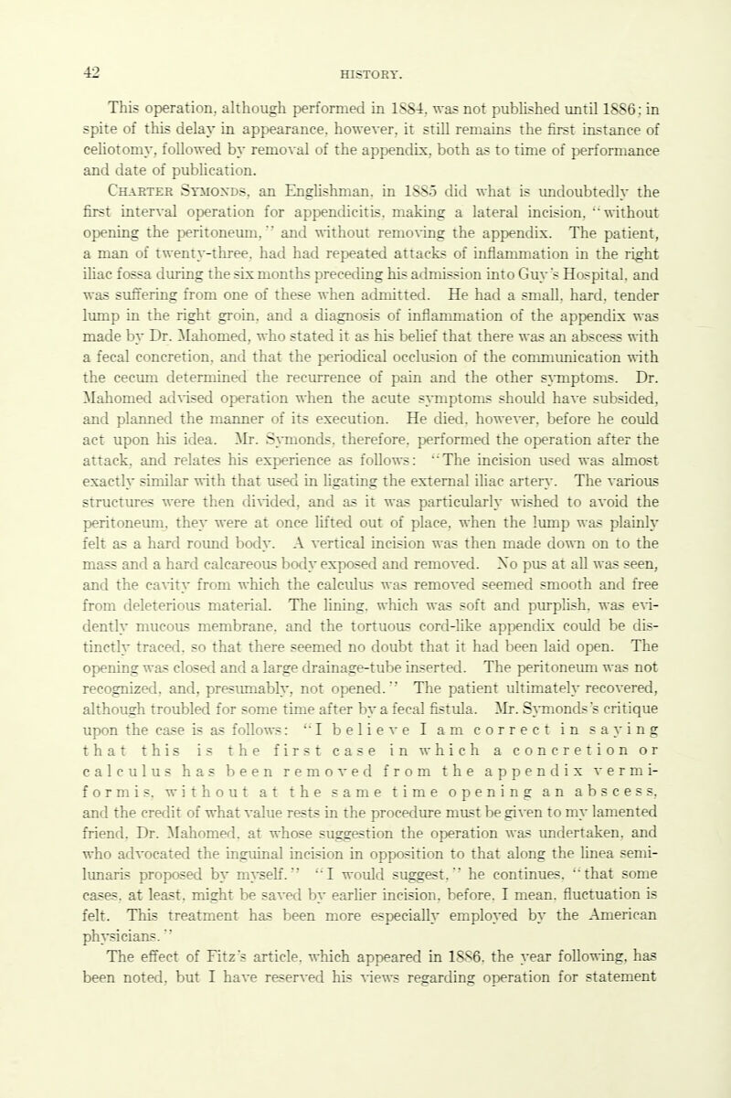 This operation, although performed in 1884, was not pubhshed until 1886; in spite of this delay in appearance, however, it still remains the first instance of celiotomy, followed by removal of the appendix, both as to time of performance and date of pubhcation. Charter Stmoxds. an Enghshman. in 1885 did what is vmdoubtedly the first inter^-al operation for appendicitis, making a lateral incision, without opening the peritoneum. and without remo\ing the appendix. The patient, a man of twenty-three, had had repeated attacks of inflammation in the right iliac fossa during the six months preceding his admission into Guy's Hospital, and was stiffering from one of these when admitted. He had a small, hard, tender lump in the right groin, and a diagnosis of inflammation of the appendix was made by Dr. ^Mahomed, who stated it as his belief that there was an abscess with a fecal concretion, and that the periodical occlusion of the communication with the cecum determined the reciurence of pain and the other s^Tnptoms. Dr. Mahomed advised operation when the acute SAHiptoms should have subsided, and planned the manner of its execution. He died, however, before he could act upon his idea. ^Ir. S}TQonds. therefore, performed the operation after the attack, and relates his experience as follows: 'The incision used was almost exactly similar with that used in hgating the external iliac artery. The various structures were then divided, and as it was particularly -nished to avoid the peritoneum, they were at once Hfted out of place, when the Imnp was plainly felt as a hard round body. A vertical incision was then made down on to the mass and a hard calcareous body exposed and removed. Xo pus at all was seen, and the canity from which the calculus was removed seemed smooth and free from deleterious material. The lining, which was soft and purplish, was exi- dently mucous membrane, and the tortuous cord-like appendix could be dis- tinctly traced, so that there seemed no doubt that it had been laid open. The opening was closed and a large drainage-tube inserted. The peritoneum was not recognized, and, presumably, not oj^ened.The patient ultimately recovered, although troubled for some time after by a fecal fistula. Mr. S}Tnondss critique upon the case is as follows: I believe I am correct in sa^'ing that this is the first case in which a concretion or calculus has been removed from the appendix vermi- form is. without at the same time opening an abscess, and the credit of what value rests in the procedure must be given to my lamented friend. Dr. Mahomed, at whose suggestion the operation was imdertaken. and who advocated the inguinal Incision in opposition to that along the linea semi- lunaris proposed by myself. ''I would suggest.'' he continues, that some cases, at least, might be saved by earlier incision, before. I mean, fluctuation is felt. This treatment has been more especially employed by the American physicians. The effect of Fitz's article, which appeared in 1886. the year following, has been noted, but I have reser^'ed his A-iews regarding operation for statement