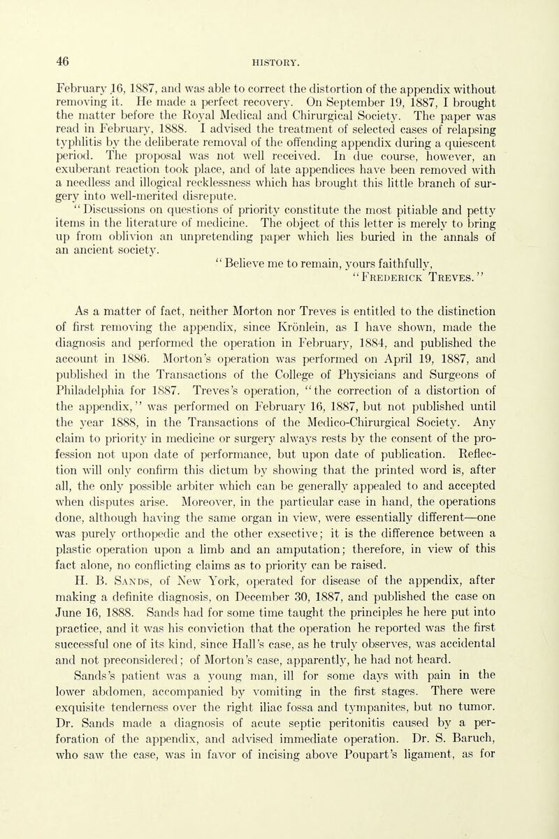 Februan' 16, 1887, and was able to correct the distortion of the appendix without removing it. He made a perfect recovery. On September 19, 1887, I brought the matter before the Royal Medical and Chirurgical Society. The paper was read in February, 1888. I advised the treatment of selected cases of relapsing typhlitis by the deliberate removal of the offending appendix during a quiescent period. The proposal was not well received. In due course, however, an exuberant reaction took place, and of late appendices have been removed with a needless and illogical recklessness which has brought this little branch of sur- gery into well-merited disrepute. Discussions on questions of priority constitute the most pitiable and petty items in the literature of medicine. The object of this letter is merely to bring up from oblivion an unpretending paper which lies buried in the annals of an ancient society.  Believe me to remain, yours faithfully, Frederick Treves. As a matter of fact, neither Morton nor Treves is entitled to the distinction of first removing the appendix, since Kronlein, as I have shown, made the diagnosis and performed the operation in February, 1884, and published the account in 1886. Morton's operation was performed on April 19, 1887, and published in the Transactions of the College of Physicians and Surgeons of Philadelphia for 1887. Treves's operation, the correction of a distortion of the appendix,'' was performed on February 16, 1887, but not pubUshed until the year 1888, in the Transactions of the Medico-Chirurgical Society. Any claim to priority in medicine or surgery alwa3's rests by the consent of the pro- fession not upon date of performance, but upon date of publication. Reflec- tion Avill only confirm this dictum by showing that the printed word is, after all, the only possible arbiter which can be generally appealed to and accepted when disputes arise. Moreover, in the particular case in hand, the operations done, although having the same organ in view, were essentially different—one was purely orthopedic and the other exsective; it is the difference between a plastic operation upon a limb and an amputation; therefore, in view of this fact alone, no conflicting claims as to priority can be raised. H. B. Sands, of New York, operated for disease of the appendix, after making a definite diagnosis, on December 30, 1887, and published the case on June 16, 1888. Sands had for some time taught the principles he here put into practice, and it was his conviction that the operation he reported was the first successful one of its kind, since Hall's case, as he truly observes, was accidental and not preconsidered; of Morton's case, apparently, he had not heard. Sands's patient was a young man, ill for some days with pain in the lower abdomen, accompanied by vomiting in the first stages. There were exquisite tenderness over the right iliac fossa and tympanites, but no tumor. Dr. Sands made a diagnosis of acute septic peritonitis caused by a per- foration of the appendix, and advised immediate operation. Dr. S. Baruch, who saw the case, was in favor of incising above Poupart's ligament, as for