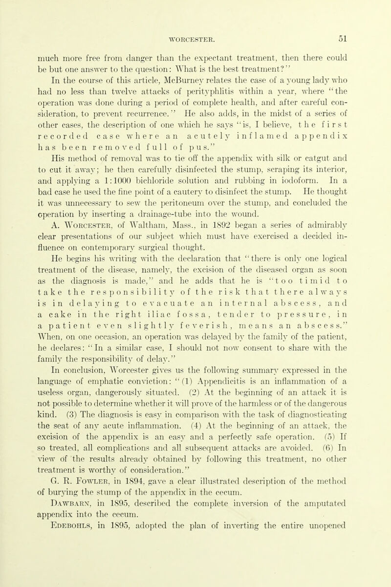 much more free from danger than the expectant treatment, then there could be but one answer to the question: What is the best treatment?' In the course of this article, McBurney relates the case of a young lady who had no less than twelve attacks of perityphlitis within a year, where the operation was done during a period of complete health, and after careful con- sideration, to prevent recurrence.'' He also adds, in the midst of a series of other cases, the description of one which he says ''is. I believe, the first recorded case where an acutel}' inflamed appendix has been removed full of pus. His method of removal was to tie off the appendix with silk or catgut and to cut it away; he then carefully disinfected the stump, scraping its interior, and applying a 1:1000 bichloritle solution and rubbing in iodoform. In a bad case he used the fine point of a cautery to disinfect the stump. He thought it was unnecessary to sew the peritoneum over the stump, and concluded the operation by inserting a drainage-tube into the wound. A. Worcester, of Waltham, Mass., in 1892 began a series of admirably clear presentations of oiu subject which must have exercised a decided in- fluence on contemporary surgical thought. He begins his writing with the declaration that 'there is only one logical treatment of the disease, namely, the excision of the diseased organ as soon as the diagnosis is made, and he adds that he is too timid to take the responsibility of the risk that there always is in delaying to e ^■ a c u a t e an internal abscess, and a cake in the right iliac fossa, tender to pressure, in a patient e ^' e n s 1 i g h 11f e ^' e r i s h , means an abscess. When, on one occasion, an operation was delayed by the family of the patient, he declares: In a similar case, I should not now consent to share with the family the responsibility of delay. In conclusion, Worcester gives us the following summary expressed in the language of emphatic conviction: (1) Appendicitis is an inflammation of a useless organ, dangerously situated. (2) At the beginning of an attack it is not possible to determine whether it will prove of the harmless or of the dangerous kind. (3) The diagnosis is easy in comparison with the task of diagnosticating the seat of any acute inflammation. (4) At the beginning of an attack, the excision of the appentlix is an easy and a perfectly safe operation. (5) If so treated, all complications and all subsequent attacks are avoided. (6) In view of the results already obtained by following this treatment, no other treatment is worthy of consideration. G. R. Fo^AXER, in 1894, gave a clear illustrated description of the method of burying the stump of the appendix in the cecum. Dawbarx, in 1895, described the complete inversion of the amputated appendix into the cecum. Edebohls, in 1895, adopted the plan of inverting the entire unopened