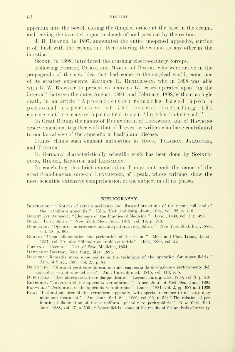 a])pendix into the bowel, closing the dimpled orifice at the base in the cecum, anil leaving the inverted organ to slough off antl pass out by the rectum. J. B. Deaver, in 1897, amputated the entire unopened appendix, cutting it off flush witli the cecum, and then suturing the wound as any other in the intestine. Skene, in 1898, introduced the crushing electro-cautery forceps. Following Porter, Cabot, and Marcy, of Boston, who were active in the propaganda of the new idea that had come to the surgical world, came one of its greatest exponents, Maurice H. Richardson, who in 1898 was able with G. W. Brewster to present as many as 151 cases operated upon in the interval between the dates August, 1894, and February, 1898, without a single death, in an article Appendicitis; remarks based upon a personal experience of 757 cases; including 151 consecutive cases operated upon 'in the i n t e r a- a 1.' In Great Britain the names of Duckworth, of Lockavood, and of Hawkins deserve mention, together with that of Treves, as writers who have contributed to our knowledge of the appendix in health and disease. France claims such eminent authorities as Roux, Talamon, Jalaguier, and TuFFiER. In Germany characteristically scientific work has been done by Sonnen- BURG, RiEDEL, Krogius, and Lenzmann. In concluding this brief enumeration, I must not omit the name of the great Scandina^'ian surgeon, Lennander, of Upsala, whose writings show the most scientific extensive comprehension of the subject in all its phases. BIBLIOGRAPHY. Black adder: Notices of certain accidents and diseased structures of the cecum coli, and of the vermiform appendix. Edin. Med. and Surg. Jour., 1824, vol. 22, p. 118. Bright and Addison: Elements of the Practice of Medicine. Lond., 1839, vol. 1, p. 498. Bull: Perityphlitis. New York Med. Jour., 1873, vol. 18, p. 240. BuRCH.\RD:  Operative interference in acute perforative typlilitis. New York Med. Rec, 1880, vol. 18, p. 663. BuRNE: Upon inflammation and perforation of tlie cecum. Med. and C'hir. Trans., Lond., 1837, vol. 20; also Memoir on tuphlo-enteritis. Ibid., 1839, vol. 22. Copland: Cecum. Diet, of Prac. Medicine, 1834. Dawbarn: Internat. Jour. Surg., May, 1895. Deaver: Remarks upon some points in the teclmiciue of the operation for appendicitis. Ann. of Surg., 1897, vol. 27, p. 81. De Vecchi :  Storia di peritonite diffusa, mortale, cagionata da ulcerazione e perforamento dell' appendice vermiforme del ceco. Ann. Univ. di med., 1845, vol. 113, p. 5. Dupuytren:  Des absces de la fosse iliaque droite. Lemons chirurgicales, 1839, vol. 3, p. 516. Edebohls: Inversion of the appendix vermiformis. .\mer. Jour, of Med. Sci., June, 1895. Fenwick: Perforation of the appendix vermiformis. Lancet, 1884, vol. 2, pp. 987 and 1039. FiTz: Perforating ulcer of the vermiform appendix, with special reference to its early diag- nosis and treatment. .4m. Jour. Med. Sci., 1886, vol. 92, p. 32; The relation of per- forating inflammation of the vermiform appendix to perityphlitis. New York Med. Jour., 1888, vol. 47, p. 505;  Appendicitis; some of the results of the analysis of seventy-