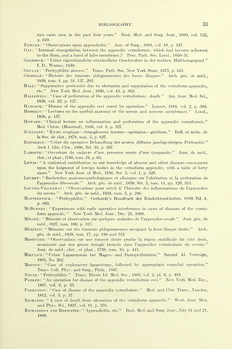 two cases seen in the past four years. Bost. Med. and Surg. .Jour., 1890, vol. 122, p. 619. Fowler:  Ob.servations upon appendicitis. Ann. of Surg., 1894, vol. 19, p. 347. Gay :  Internal strangulation between the appendix vermiformis, which had become adherent to the ilium, and a band of false membrane.'.' Proc. Path. Soc. LoncL, 1850-51. Goldbeck: ''Ueber eigeuthiimliche entziuulliche Geschwulste in der rechten Hiiftbeingegend. I. D., Wurms, 1830. Goulay:  Perityphlitic abscess. Trans. Path. Soc. New York State, 1875, p. 345. Grisolle:  Histoire des tumeurs phlegmoneuses des fosses iliaques. Arch. gen. de med., 1839, tom. 4, pp. 34, 137, 293. Hall :  Suppurative peritonitis due to ulceration and suppuration of the vermiform apjjendix, etc. New York Med. Jour., 1886, vol. 43, p. 662. Hallowell: Case of perforation of the appendix vermiformis; death. Am. .Jour. Med. Sci., 1838, vol. 22, p. 127. Hancock: Disease of the appendix ceci cured by operation. Lancet, 1848, vol. 2, p. 380. HoDGKix:  Lectures on the morbid anatomy of the serous antl mucous membranes. Lond., 1836, p. 157. Howard: Clinical lecture on inflammation and perforation of the appendix vermiformis. Med. Chron. (Montreal), 1858, vol. 5, p. 527. Juilliard: Ky.ste ovarique—etranglement interne—operation—guerison. Bull, et mem. de la Soc. de chir., 1879, tom. 5, p. 627. Kronlein: Ueber die operative Behandlung der acuten diffusen jauchig-eitrigen Peritonitis. Arch f. klin. Chir., 1886, Bd. 33, p. 507. Lamotte :  Ouverture du cadavre d'une personne morte d'une tympanite. Jour, de med., chir., et phar., 1766, tom. 24, p. 65. Lewis :  A statistical contribution to our knowledge of abscess and otlier diseases consequent upon the lodgment of foreign bodies in the vermiform appendix, with a table of forty cases. New York Jour, of Med., 1856, Ser. 3, vol. 1, p. 328. Leudet:  Recherches anatomo-pathologiques et cliniques sur I'ulceration et la perforation de I'appendice ileo-cecale. Arch. gen. de med., 1859, Ser. 5, tom. 14, pp. 129, 315. Louyer-Villermay' :  Observations pour servir a' I'histoire des inflammations de I'appendice du cecum. Arch. gen. de med., 1824, tom. 5, p. 246. Matterstock:  PerityphUtis. Gerhardt's Handbuch der Kinderkrankheiten, ISSO, Bd. 4, p. 893. McBuRNEY:  Experiences with early operative interference in cases of diseases of the vermi- form appendix. New York Med. Jour., Dec. 21, 1889. Melier:  Memoire et observation sur quelques maladies de I'appendice cecale. Jour. gen. de med., 1827, tom. 100, p. 317. Meniere: Memoire sur des tumeurs plilegmoneuses occupant la fosse iliaque droite. .\rch. gen. de med., 1828, tom. 17, pp. 188 and 513. Mestivier :  Observations sur une tumeur situee proche la region ombilicale du cote droit, occasionee par une grosse epingle trouvee dans I'appendice vermiculaire du cecum. Jour, de med., chir., et phar., 1759, tom. 10, p. 441. Mikulicz: Ueber Laparotomie bei Magen- und Darmperforation. Samml. kl. S'ortriige, 1885, No. 262. Morton: Case of exploratory laparotomy, followed by appropriate lemedial operation. Trans. Coll. Phys. and Surg., Phila., 1887. NoYEs: Perityphlitis. Trans. Rhode Isl. Med. Soc, 1883, vol. 2, pt. 6, p. 495. P.\rker: An operation for disease of the appendix vermiformis ceci. New York Med. Rec, 1867, vol. 2, p. 25. Parkinson: Case of disease of the appendix vermiformis. Med. and Chir. Trans., London, 1812. vol. 3, p. 57. RiCH.\RDs: A case of death from ulceration of the vermiform appendix. AVest. Jour. Med. and Phys. Sci., 1837, vol. 11, p. 376. Richardson and Brewster:  .\ppendicitis, etc. Bost. Jled. and Surg. Jour., July 14 and 21, 1898.