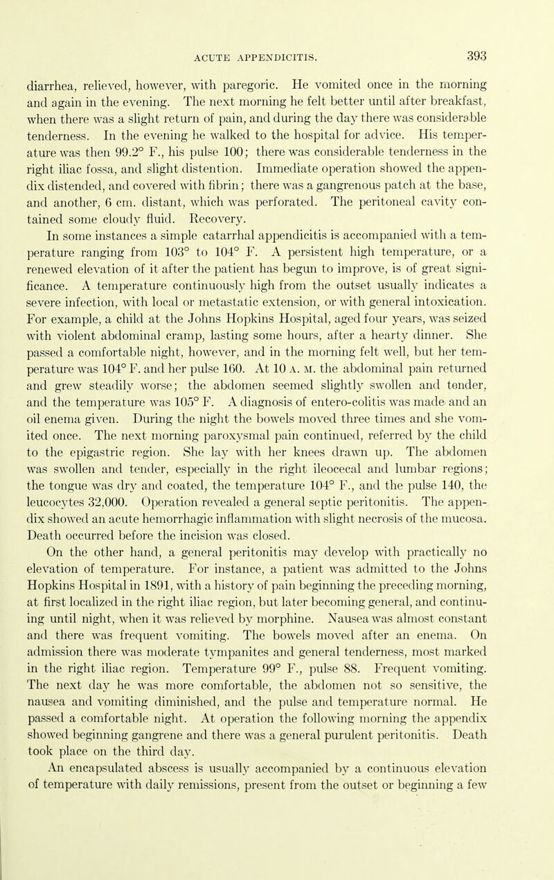 diarrhea, relieved, however, with paregoric. He vomited once in the morning and again in the evening. The next morning he felt better until after breakfast, when there was a slight return of pain, and during the day there was considerable tenderness. In the evening he walked to the hospital for advice. His temper- ature was then 99.2° F., his pulse 100; there was considerable tenderness in the right iliac fossa, and slight distention. Immediate operation showed the appen- dix distended, and covered with fibrin; there was a gangrenous patch at the base, and another, 6 cm. distant, which was perforated. The peritoneal cavity con- tained some cloudy fluid. Recovery. In some instances a simple catarrhal appendicitis is accompanied with a tem- perature ranging from 103° to 104° F. A persistent high temperature, or a renewed elevation of it after the patient has begun to improve, is of great signi- ficance. A temperature continuously high from the outset usually indicates a severe infection, with local or metastatic extension, or with general intoxication. For example, a child at the Johns Hopkins Hospital, aged four years, was seized with violent abdominal cramp, lasting some hours, after a hearty dinner. She passed a comfortable night, however, and in the morning felt well, but her tem- perature was 104° F. and her pulse 160. At 10 a. m. the abdominal pain returned and grew steadily worse; the abdomen seemed slightly swollen and tender, and the temperature was 105° F. A diagnosis of entero-colitis was made and an oil enema given. During the night the bowels moved three times and she vom- ited once. The next morning paroxysmal pain continued, referred by the child to the epigastric region. She lay with her knees drawn up. The abdomen was swollen and tender, especially in the right ileocecal and lumbar regions; the tongue was dry and coated, the temperature 104° F., and the pulse 140, the leucocytes 32,000. Operation revealed a general septic peritonitis. The appen- dix showed an acute hemorrhagic inflammation with slight necrosis of the mucosa. Death occurred before the incision was closed. On the other hand, a general peritonitis may develop with practically no elevation of temperature. For instance, a patient was admitted to the Johns Hopkins Hospital in 1891, with a history of pain beginning the preceding morning, at flrst localized in the right iliac region, but later becoming general, and continu- ing until night, when it was relieved by morphine. Nausea was almost constant and there was frequent vomiting. The bowels moved after an enema. On admission there was moderate tympanites and general tenderness, most marked in the right iliac region. Temperature 99° F., pulse 88. Frequent vomiting. The next day he was more comfortable, the abdomen not so sensitive, the nausea and vomiting diminished, and the pulse and temperature normal. He passed a comfortable night. At operation the following morning the appendix showed beginning gangrene and there was a general purulent peritonitis. Death took place on the third day. An encapsulated abscess is usually accompanied by a continuous elevation of temperature with daily remissions, present from the outset or beginning a few