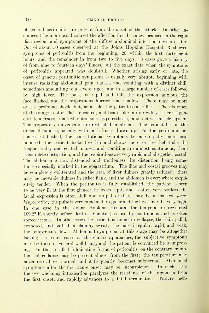 of general peritonitis are present from the onset of the attack. In other in- stances (the more usual course) the affection first becomes localized in the right iliac region, and symptoms of the diffuse abdominal infection develop later. Out of about 50 cases observed at the Johns Hopkins Hospital, 3 showed symptoms of peritonitis from the beginning, 20 within the first forty-eight hours, and the remainder in from two to five days. 3 cases gave a history of from nine to fourteen days' illness, but the exact date when the symptoms of peritonitis appeared was doubtful. Whether arising early or late, the onset of general peritonitic symptoms is usually very abrupt, beginning with intense radiating abdominal pain, nausea and vomiting, with a distinct chill, sometimes amounting to a severe rigor, and in a large number of cases followed by high fever. The pulse is rapid and full, the expression anxious, the face flushed, and the respirations hurried and shallow. There may be more or less profound shock, but, as a rule, the patient soon rallies. The abdomen at this stage is often flat, retracted, and board-like in its rigidity; there is gen- eral tenderness, marked cutaneous hyperesthesia, and active muscle spasm. The respiratory movements are restricted or absent. The patient lies in the dorsal decubitus, usually with both knees drawn up. As the peritonitis be- comes established, the constitutional symptoms become rapidly more pro- nounced, the patient looks feverish and shows more or less hebetude, the tongue is dry and coated, nausea and vomiting are almost continuous, there is complete obstipation, and the respirations are very rapid and altogether costal. The abdomen is now distended and motionless, its distention being some- times especially marked in the epigastrium. The iliac and costal grooves may be completely obliterated and the area of liver dulness greatly reduced; there may be movable dulness in either flank, and the abdomen is everywhere exqui- sitely tender. When the peritonitis is fully established, the patient is seen to be very ill at the first glance; he looks septic and is often very restless; the facial expression is often dull and stupid or there may be a marked fades hippocratica; the pulse is very rapid and irregular and the fever may be very high. In one case in the Johns Hopkins Hospital the temperature registered 109.2° F. shortly before death. Vomiting is usually continuous and is often stercoraceous. In other cases the patient is found in collapse, the skin pallid, cyanosed, and bathed in clammy sweat; the pulse irregular, rapid, and weak, the temperature low. Abdominal symptoms at this stage may be altogether lacking. In some cases, as the cUmax approaches, the subjective symptoms may be those of general well-being, and the patient is convinced he is improv- ing. In the so-called fulminating forms of peritonitis, on the contrary, symp- toms of collapse may be present almost from the first; the temperature may never rise above normal and it frequently becomes subnormal. Abdominal symptoms after the first acute onset may be inconspicuous. In such cases the overwhelming intoxication paralyzes the resistance of the organism from the first onset, and rapidly advances to a fatal termination. Treves men-
