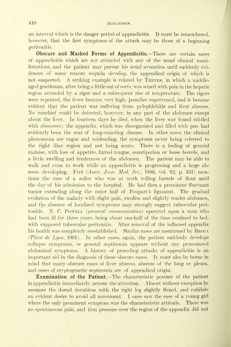 an intei'A'al which is the danger period of appendicitis. It must be remembered, however, that the first symptoms of the attack ma.y be those of a beginning peritonitis. Obscure and Masked Forms of Appendicitis.—There are certain cases of appendicitis which are not attended with any of the usual chnical mani- festations, and the patient may pursue his usual avocation until suddenly evi- dences of some remote sequela develop, the appendical origin of which is not suspected. A striking example is related by Treves, in which a middle- aged gentleman, after being a little out of sorts, was seized with pain in the hepatic region attended by a rigor and a subsequent rise of temperature. The rigors were repeated, the fever became very high, jamidice supervened, and it became e\'ident that the patient was suffering from pylephlebitis and liver abscess. Xo mischief could be detected, however, in any part of the abdomen except about the liver. In fom'teen days he died, when the liver was found riddled with abscesses; the appendix, which was disorganized and filled with pus, had e^ddently been the seat of long-standing disease. In other cases the clinical phenomena are vague and misleading, the symptoms never being referred to the right iliac region and not being acute. There is a feeling of general malaise, with loss of appetite, furred tongue, constipation or loose bowels, and a little swelling and tenderness of the abdomen. The patient may be able to walk and even to work while an appendicitis is progressing and a large ab- scess developing. Fitz (Amer. Jour. Med. Sci., 1886, vol. 92, p. 331) men- tions the case of a sailor who was at work rolling barrels of flom* until the day of his admission to the hospital. He had then a prominent fluctuant tumor extending along the outer half of Poupart's ligament. The gradual evolution of the malady with slight pain, swollen and slightly tender abdomen, and the absence of localized symptoms may strongl)^ suggest tubercular peri- tonitis. X. C. Powell (personal communication) operated upon a man who had been ill for three years, being about one-half of the time confined to bed, with supposed tubercular peritonitis. After removal of the inflamed appendix his health was completely reestablished. Similar cases are mentioned by Broca (These de Lyon, 1901). In other cases, again, the patient suddenly develops collapse symptoms, or general septicemia appears without any pronounced abdominal symptoms. A history of preceding attacks of appendicitis is an important aid in the diagnosis of these obscure cases. It must also be borne in mind that many obscure cases of liver abscess, abscess of the lung or pleura, and cases of cryptogenetic septicemia are of appendical origin. Examination of the Patient.—The characteristic posture of the patient in appendicitis immediately arrests the attention. Almost without exception he assumes the dorsal decubitus with the right leg slightly flexed, and exhibits an CATident desire to avoid all movement. I once saw the case of a young girl where the only prominent sjTuptom was the characteristic attitude. There was no spontaneous pain, and firm pressure over the region of the appendix did not