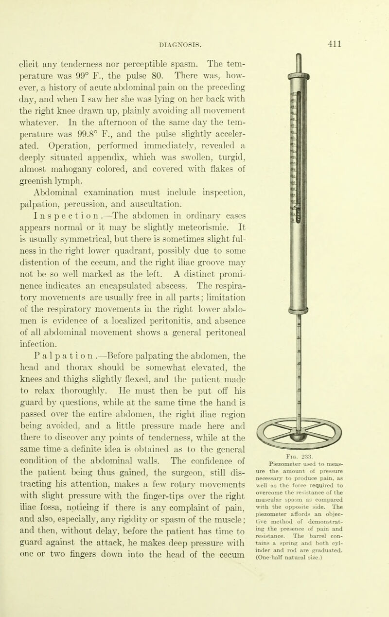 elicit any tenderness nor perceptible spasm. The tem- perature was 99° F., the pulse 80. There was, how- ever, a history of acute abdominal pain on the preceding day, and when I saw her she was lying on her back with the right knee dra^^•n up, plainly avoiding all movement whatever. In the afternoon of the same day the tem- perature was 99.8° F., and the pulse shghtly acceler- ated. Operation, performed immediately, revealed a deeply situated appendix, which was swollen, turgid, almost mahogany colored, and co^•ered with flakes of greenish honph. Abdominal examination must include inspection, palpation, percussion, and auscultation. Inspection .—The abdomen in ordinary cases appears normal or it may be slightly meteorismic. It is usually symmetrical, but there is sometimes slight ful- ness in the right lower quadrant, possibh' due to some distention of the cecum, and the right iliac groove ma}' not be so well marked as the left. A distinct promi- nence indicates an encapsulated abscess. The resi^ira- tory movements are usually free in all parts; limitation of the respiratory movements in the right lower abdo- men is e^•idence of a localized peritonitis, and absence of all abdominal movement shows a general peritoneal infection. Palpation .—Before palpatuig the abdomen, the head and thorax should be somewhat elevated, the knees and thighs slightly flexed, and the patient made to relax thoroughly. He must then be put off his guard by questions, while at the same time the hand is passed over the entire abdomen, the right iliac region being avoided, and a little pressure made here and there to discover any pomts of tenderness, while at the same time a definite idea is obtained as to the general condition of the abdominal walls. The confidence of the patient being thus gained, the surgeon, still dis- tracting hi?; attention, makes a few rotary movements with slight pressure with the finger-tips over the right iliac fossa, noticing if there is any complaint of pain, and also, especially, any rigidity or spasm of the muscle; and then, without delay, before the patient has time to guard against the attack, he makes deep pressure with one or two fingers down into the head of the cecum Fig. 233. Piezometer iised to meas- ure the amount of pre&sure necessary to produce pain, as well as the force required to overcome the resistance of the muscular spasm as compared with the opposite side. The piezometer affords an objec- tive method of demonstrat- ing the presence of pain and resistance. The barrel con- tains a spring and both cyl- inder and rod are graduated. (One-half natural size.)