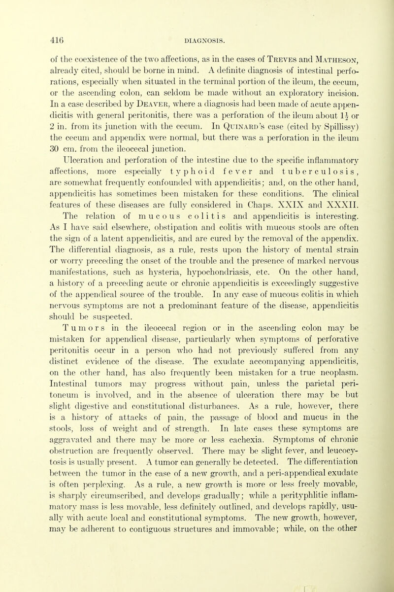 of the coexistence of the two affections, as in the cases of Treves and Matheson, already cited, should be borne in mind. A definite diagnosis of intestinal perfo- rations, especially when situated in the terminal portion of the ileum, the cecum, or the ascending colon, can seldom be made without an exploratory incision. In a case described by Deaver, where a diagnosis had been made of acute appen- dicitis with general peritonitis, there was a perforation of the ileum about 1^ or 2 in. from its junction with the cecum. In Quinard's case (cited by Spillissy) the cecum and appendix Avere normal, but there was a perforation in the ileum 30 cm. from the ileocecal junction. Ulceration and perforation of the intestine due to the specific inflammatory affections, more especially typhoid fever and tuberculosis, are somewhat frequenth' confounded with appendicitis; and, on the other hand, appendicitis has sometimes been mistaken for these conditions. The clinical features of these diseases are fully considered in Chaps. XXIX and XXXII. The relation of mucous colitis and appendicitis is interesting. As I have said elsewhere, obstipation and colitis with mucous stools are often the sign of a latent appendicitis, and are cured by the removal of the appendix. The differential diagnosis, as a rule, rests upon the history of mental strain or worry preceding the onset of the trouble and the presence of marked nervous manifestations, such as hysteria, hypochondriasis, etc. On the other hand, a history of a preceding acute or chronic appendicitis is exceedingly suggestive of the appendical source of the trouble. In any case of mucous colitis in which nervous symptoms are not a predominant feature of the disease, appendicitis should be suspected. Tumors in the ileocecal region or in the ascending colon may be mistaken for appendical disease, particularly when symptoms of perforative peritonitis occur in a person who had not previously suffered from any distinct evidence of the disease. The exudate accompanying appendicitis, on the other hand, has also frequently been mistaken for a true neoplasm. Intestinal tumors may progress without pain, unless the parietal peri- toneum is involved, and in the absence of ulceration there may be but slight digestive and constitutional disturbances. As a rule, however, there is a histor}^ of attacks of pain, the passage of blood and mucus in the stools, loss of weight and of strength. In late cases these symptoms are aggravated and there may be more or less cachexia. Symptoms of chronic obstruction are frequently observed. There may be slight fever, and leucocy- tosis is usually present. A tumor can generally be detected. The differentiation between the tumor in the case of a new growth, and a peri-appendical exudate is often perplexing. As a rule, a new growth is more or less freely movable, is sharply circumscribed, and develops gradually; while a perityphlitic inflam- matory mass is less movable, less definitel}^ outlined, and develops rapidly, usu- ally with acute local and constitutional symptoms. The new growth, however, may be adherent to contiguous structures and immovable; while, on the other I