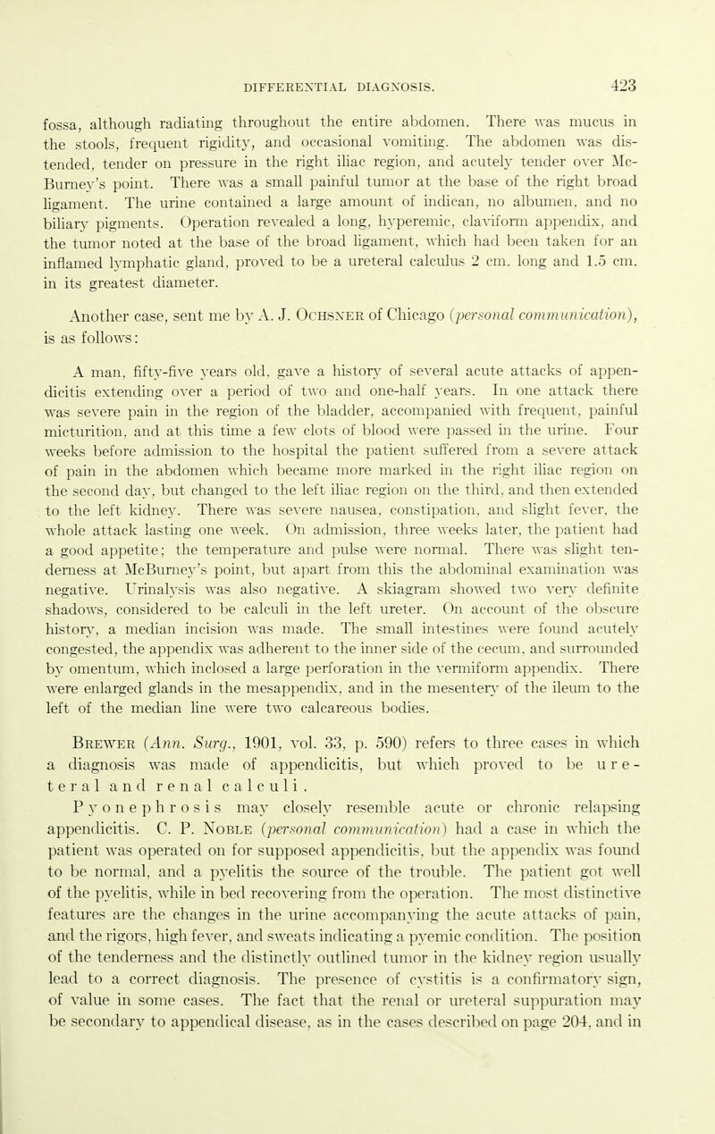 fossa, although radiating throughout the entire abdomen. There was mucus in the stools, frequent rigidity, and occasional vomiting. The abdomen was dis- tended, tender on pressure in the right ihac region, and acutely tender over Mc- Burney's point. There was a small painful tumor at the base of the right broad ligament. The urine contained a large amount of indican, no albumen, and no biliary pigments. Operation revealed a long, hyperemic, clavifonn appendix, and the tumor noted at the base of the broad ligament, which had been taken for an inflamed lymphatic gland, proved to be a ureteral calculus 2 cm. long and 1.5 cm. in its greatest diameter. Another case, sent me by A. J. Ochsxer of Chicago (personal communication), is as follows: A man, fifty-five years old. gave a histor\- of several acute attacks of appen- dicitis extending over a period of two and one-half years. In one attack there was severe pain in the region of the bladder, accompanied with frequent, painful micturition, and at this time a few clots of blood were passed in the urine. Four weeks before admission to the hospital the patient suffered from a severe attack of pain in the abdomen which became more marked in the right ihac region on the second day, but changed to the left iliac region on the third, and then extended to the left kidney. There was severe nausea, constipation, and shght fever, the whole attack lasting one week. On admission, three weeks later, the patient had a good appetite; the temperature and pulse were normal. There was slight ten- derness at McBurney's point, but apart from this the abdominal examination was negative. Urinalysis was also negative. A skiagram showed two ver\' definite shadows, considered to be calculi in the left ureter. On account of the ol)scure history, a median incision was made. The small intestines were found acutely congested, the appendix was adherent to the inner side of the cecum, and surroimded by omentum, which inclosed a large perforation in the vemiiform appendix. There were enlarged glands in the mesappendix, and in the mesenter\- of the ileum to the left of the median line were two calcareous bodies. Brewer {Ann. Surg., 1901, vol. 33, p. 590) refers to three cases in which a diagnosis was made of appendicitis, but which proved to be u r e - tei'al and renal calculi. Pyonephrosis may closely resemble acute or chronic relapsing appendicitis. C. P. Noble (personal communication) had a case in which the patient was operated on for supposed appendicitis, but the appendix was found to be normal, and a pyelitis the soince of the troul)le. The patient got well of the pyelitis, while in bed recovering from the operation. The most distinctive features are the changes in the urine accompanying the acute attacks of pain, and the rigors, high fever, and sweats indicating a pyemic condition. The position of the tenderness and the distinctly outlined tumor in the kidney region usually lead to a correct diagnosis. The presence of cystitis is a confirmatory sign, of value in some cases. The fact that the renal or ureteral suppuration may be secondary to appendical disease, as in the cases described on page 204, and in