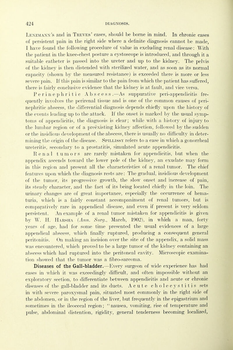 Lenzmann's and in Treves' cases, should be borne in mind. In chronic cases of persistent pain in the right side where a definite diagnosis cannot be made, I have fomid the following procedure of value in excluding renal disease: With the patient in the knee-chest posture a cystoscope is introduced, and through it a suitable catheter is passed into the ureter and up to the kidney. The pelvis of the kidney is then distended with sterihzed water, and as soon as its normal capacity (shown by the measured resistance) is exceeded there is more or less severe pain. If this pain is similar to the pain from which the patient has suffered, there is fairly conclusive evidence that the kidney is at fault, and vice versa. P e r i n e p h r i t i c Abscess .—As suppurative peri-appendicitis fre- quently in\'olves the perirenal tissue and is one of the common causes of peri- nephritic abscess, the differential diagnosis depends chiefly upon the history of the events leading up to the attack. If the onset is marked by the usual symp- toms of appendicitis, the diagnosis is clear; while with a history of injury to the lumbar region or of a preexisting kidney affection, followed by the sudden or the insidious development of the abscess, there is usually no difficulty in deter- mining the origin of the disease. Spillissy refers to a case in which a gonorrheal ureteritis, secondary to a prostatitis, simulated acute appendicitis. Renal tumors are rarely mistaken for appendicitis, but when the appendix ascends toward the lower pole of the kidney, an exudate may form in this region and present all the characteristics of a renal tumor. The chief features upon which the diagnosis rests are: The gradual, insidious development of the tumor, its progressive growth, the slow onset and increase of pain, its steady character, and the fact of its being located chiefl}' in the loin. The urinary changes are of great importance, especially the occurrence of hema- turia, which is a fairly constant accompaniment of renal tumors, but is comparatively rare in appendical disease, and even if present is ver}^ seldom persistent. An example of a renal tumor mistaken for appendicitis is given by W. H. Harsha (Ann. Surg., March, 1902), in which a man, forty years of age, had for some time presented the usual evidences of a large appendical abscess, which finally ruptured, producing a consequent general peritonitis. On making an incision over the site of the appendix, a solid mass was encountered, which proved to be a large tumor of the kidney containing an abscess which had ruptured into the peritoneal cavity. Microscopic examina- tion showed that the tumor was a fibro-sarconia. Diseases of the Gall-bladder.—Every surgeon of wide experience has had cases in which it was exceedingly difficult, and often impossible without an exploratory section, to differentiate between appendicitis and acute or chronic diseases of the gall-bladder and its ducts. Acute cholecystitis sets in with severe paroxysmal pain, situated most commonly in the right side of the abdomen, or in the region of the liver, but frequently in the epigastrium and sometimes in the ileocecal region; nausea, vomiting, rise of temperature and pulse, abdominal distention, rigidity, general tenderness becoming localized,.