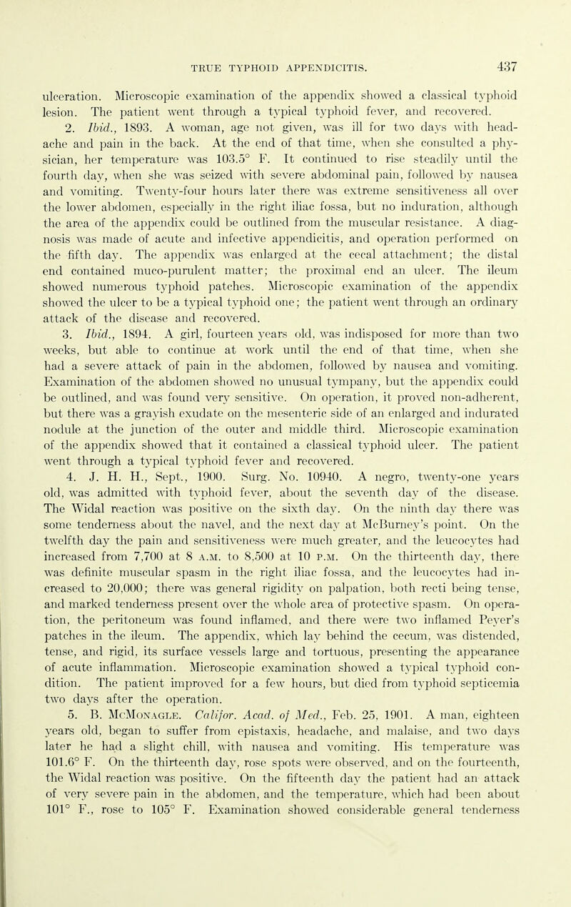 ulceration. Microscopic examination of the appendix showed a classical typhoid lesion. The patient went through a typical typhoid fever, and recovered. 2. Ibid., 1893. A woman, age not given, Avas ill for two days with head- ache and pain in the back. At the end of that time, when she consulted a phy- sician, her temperature was 103.5° F. It continued to rise steadily until the fourth day, when she was seized with severe abdominal pain, followed by nausea and vomiting. Twenty-four hours later there was extreme sensitiveness all over the lower abdomen, especially in the right iliac fossa, but no induration, although the area of the appendix could be outlined from the muscular resistance. A diag- nosis was made of acute and infective appendicitis, and operation performed on the fifth day. The appendix was enlarged at the cecal attachment; the distal end contained muco-purulent matter; the proximal end an ulcer. The ileum showed numerous typhoid patches. Microscopic examination of the appendix showed the ulcer to be a typical typhoid one; the patient went through an ordinary attack of the disease and recovered. 3. Ibid., 1894. A girl, fourteen years old, was indisposed for more than two weeks, but able to continue at work until the end of that time, when she had a severe attack of pain in the abdomen, followed by nausea and vomiting. Examination of the abdomen showed no unusual tympany, but the appendix could be outlined, and was found very sensitive. On operation, it proved non-adherent, but there was a grayish exudate on the mesenteric side of an enlarged and indurated nodule at the junction of the outer and middle third. Microscopic examination of the appendix showed that it contained a classical typhoid ulcer. The patient went through a typical typhoid fever and recovered. 4. J. H. H., Sept., 1900. Surg. No. 10940. A negro, twenty-one years old, was admitted with typhoid fever, about the seventh day of the disease. The Widal reaction was positive on the sixth day. On the ninth day there was some tenderness about the navel, and the next day at McBurney's point. On the twelfth day the pain and sensitiveness were much greater, and the leucocytes had increased from 7,700 at 8 a.m. to 8,500 at 10 p.m. On the thirteenth day, there was definite muscular spasm in the right iliac fossa, and the leucocytes had in- creased to 20,000; there was general rigidity on palpation, both recti being tense, and marked tenderness present over the whole area of protective spasm. On opera- tion, the peritoneum was found inflamed, and there were two inflamed Peyer's patches in the ileum. The appendix, which lay behind the cecum, was distended, tense, and rigid, its surface vessels large and tortuous, presenting the appearance of acute inflammation. Microscopic examination showed a t}'pical typhoid con- dition. The patient improved for a fcAV hours, but died from typhoid septicemia two days after the operation. 5. B. McMoNAGLE. Colifor. Acad, of Med., Feb. 25, 1901. A man, eighteen years old, began to suffer from epistaxis, headache, and malaise, and two days later he ha,d a slight chill, with nausea and vomiting. His temperature was 101.6° F. On the thirteenth day, rose spots were observed, and on the fourteenth, the Widal reaction was positive. On the fifteenth day the patient had an attack of very severe pain in the abdomen, and the temperature, which had been about 101° F., rose to 105° F. Examination showed considerable general tenderness