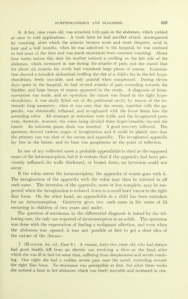 6. A boy, nine years old, was attacked with pain in the abdomen, which yielded at once to cold apphcations. A week later he had another attack, accompanied by vomiting, after which the attacks became more and more frequent, until in four and a half months, when he was admitted to the hospital, he was confined to bed most of the time and was much emaciated from constant vomiting. About four weeks before this date his mother noticed a swelling on the left side of the abdomen, which increased in size during the attacks of pain, and she stated that for about six months his stools had contained large pieces of mucus. Examina- tion showed a roundish abdominal swelling the size of a child's fist in the left hypo- chondrium, freely movable, and only painful when compressed. During eleven days spent in the hospital, he had several attacks of pain extending towards the bladder, and large lumps of mucus appeared in the stools. A diagnosis of intus- susception was made, and on operation the tumor was found in the right h}'po- chondrium; it was easily lifted out of the peritoneal cavity by reason of the ex- tremely long mesentery, when it was seen that the cecum, together with the ap- pendix, was chronically inflamed, and invaginated with the lower ileum into the ascending colon. All attempts at reduction were futile, and the invaginated parts were, therefore, resected, the colon being divided three finger-breadths beyond the tumor. An iodoform gauze drain was inserted. A good recovery followed. The specimen showed various stages of invagination, and it could be plainly seen that the primary one was that of the cecum and appendix. The invaginated appendix lay free in the lumen, and its base was gangrenous at the point of reflection. In one of my collected cases a probable appendicitis is cited as the supposed cause of the intussusception, but it is certain that if the appendix had been pre- viously inflamed, its walls thickened, or bound down, an inversion could not occur. If the colon enters the intussuscipiens, the appendix of course goes with it. The invagination of the appendix with the colon may then be inferred in all such cases. The inversion of the appendix, more or less complete, may be sus- pected when the invagination is reduced down to a small hard tumor in the right iliac fossa. On the other hand, an appendicitis in a child has been mistaken for an intussusception. Griffith gives two such cases in his series of 15 occurring in children of two years and under. The question of carcinoma in the differential diagnosis is raised by the fol- lowing case, the only one reported of intussusception in an adult. The operation was done with the expectation of finding a malignant affection, and even when the abdomen was opened, it was not possible at first to get a clear idea of the nature of the disease: 7. (Haesler, loc. cit.. Case 9.) A woman, forty-two years old, who had always had good health, fell from an electric car, receiving a blow on the head, after which she was ill in bed for some time, suffering from sleeplessness and severe vomit- ing. One night she had a sudden severe pain near the naA-el, extending toward the right iliac fossa. No resistance was perceptible at first, but after three Aveeks she noticed a knot in her abdomen which was freely movable and increased in size.