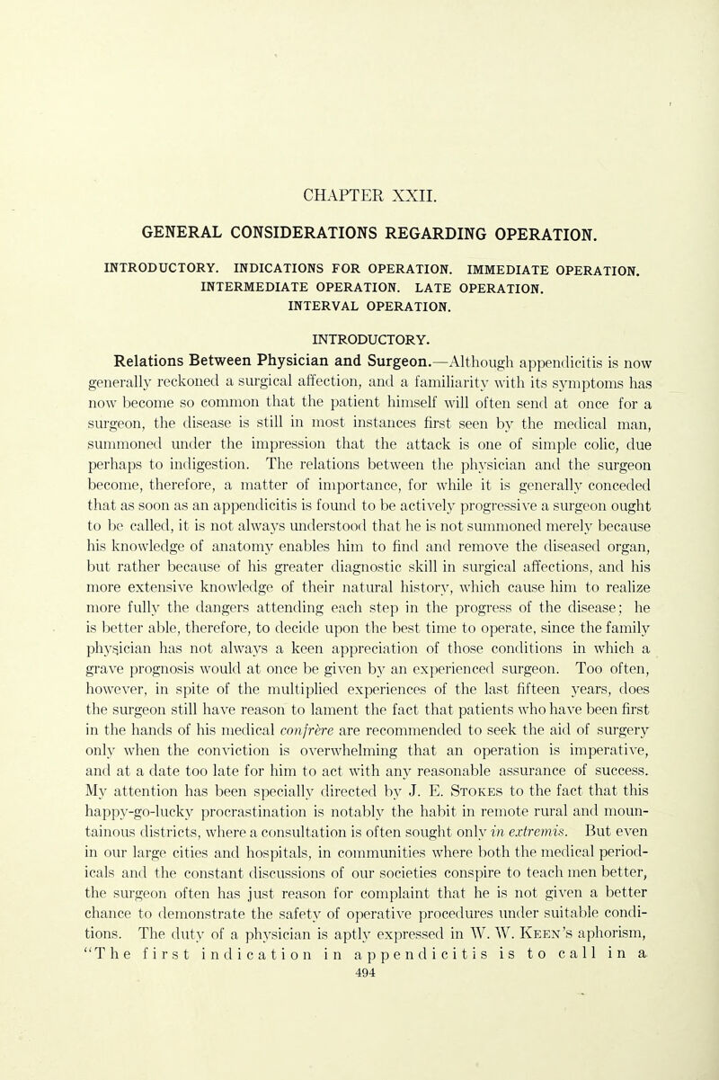 CHAPTER XXII. GENERAL CONSIDERATIONS REGARDING OPERATION. INTRODUCTORY. INDICATIONS FOR OPERATION. IMMEDIATE OPERATION. INTERMEDIATE OPERATION. LATE OPERATION. INTERVAL OPERATION. INTRODUCTORY. Relations Between Physician and Surgeon.—Although appendicitis is now generally reckoned a surgical affection, and a familiarity with its symptoms has now become so common that the patient himself will often send at once for a surgeon, the disease is still in most instances first seen by the medical man, sunnnoned under the impression that the attack is one of simple colic, due perhaps to indigestion. The relations between the physician and the surgeon become, therefore, a matter of importance, for while it is generally conceded that as soon as an appendicitis is found to be actively progressive a surgeon ought to be called, it is not always understood that he is not summoned merely because his knowledge of anatomy enables him to find and remo^'e the diseased organ, but rather because of his greater diagnostic skill in surgical affections, and his more extensive knowledge of their natural history, which cause him to realize more fully the dangers attending each step in the progress of the disease; he is better able, therefore, to decide upon the best time to operate, since the family phyf^ician has not always a keen appreciation of those conditions in which a grave prognosis would at once be given b}^ an experienced surgeon. Too often, however, in spite of the multiplied experiences of the last fifteen years, does the surgeon still have reason to lament the fact that patients who have been first in the hands of his medical confrere are recommended to seek the aid of surgery only when the conviction is overwhelming that an operation is imperative, and at a date too late for him to act with any reasonable assurance of success. My attention has been specially directed by J. E. Stokes to the fact that this happy-go-lucky procrastination is notably the habit in remote rural and moun- tainous districts, where a consultation is often sought only in extremis. But even in our large cities and hospitals, in communities where both the medical period- icals and the constant discussions of our societies conspire to teach men better, the surgeon often has just reason for complaint that he is not given a better chance to demonstrate the safety of operative procedures imder suitable condi- tions. The duty of a ph^^sician is aptly expressed in W. W. Keen's aphorism, The first indication in appendicitis is to call in a.