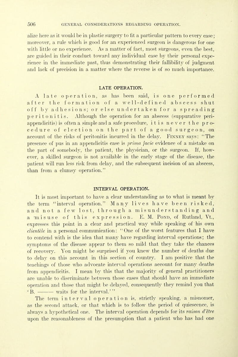 alize here as it would be in plastic surgery to fit a particular pattern to e\'ery case; moreover, a rule Avhich is good for an experienced surgeon is dangerous for one with little or no experience. As a matter of fact, most surgeons, even the best, are guided in their conduct toward any individual case by their personal expe- rience in the immediate past, thus demonstrating their fallibility of judgment and lack of precision in a matter where the reverse is of so much importance. LATE OPERATION. A late operation, as has been said, is one performed after the formation of a well-defined abscess shut off by adhesions; or else undertaken for a spreading peritonitis. Although the operation for an abscess (suppurative peri- appendicitis) is often a simple and a safe procedure, itis never the pro- cedure of election on the part of a good surgeon, on account of the risks of peritonitis incurred in the delay. Finney says: The presence of pus in an appendicitis case is prima facie evidence of a mistake on the part of somebody, the patient, the physician, or the surgeon. If, how- ever, a skilled surgeon is not available in the early stage of the disease, the patient will run less risk from delay, and the subsequent incision of an abscess, than from a clumsy operation. INTERVAL OPERATION. It is most important to have a clear understanding as to what is meant by the term interval operation. Many lives have been risked, and not a few lost, through a misunderstanding and a 'misuse of this expression. E. M. Pond, of Rutland, Vt., expresses this point in a clear and practical way while speaking of his own clientele in a personal communication: One of the worst features that I have to contend with is the idea that many have regarding interval operations; the symptoms of the disease appear to them so mild that they take the chances of recovery. You might be surprised if you knew the number of deaths due to delay on this account in this section of country. I am positive that the teachings of those who advocate interA-al operations account for many deaths from appendicitis. I mean by this that the majority of general practitioners are miable to discriminate between those cases that should have an immediate operation and those that might be delayed, consequently they remind you that 'B. waits for the interval.' The term interval operation is, strictly speaking, a misnomer, as the second attack, or that which is to follow the period of quiescence, is always a hypothetical one. The interval operation depends for its raison d'etre upon the reasonableness of the presumption that a patient who has had one
