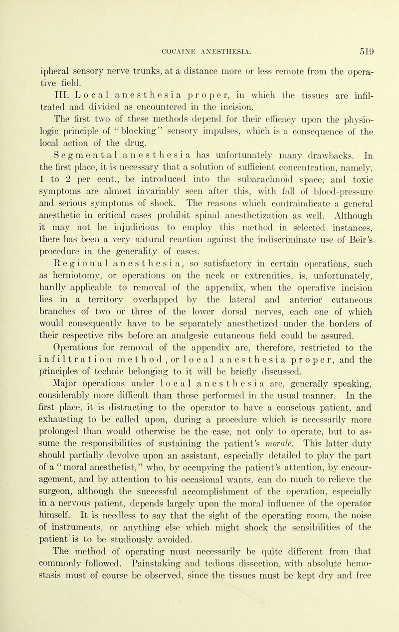 ipheral sensory nerve trunks, at a distance more or less remote from the opera- tive field. III. Local anesthesia proper, in which the tissues are infil- trated and divided as encountered in the incision. The first two of these methods depend for their efficacy upon the phj^sio- logic principle of blocking sensory impulses, which is a consequence of the local action of the drug. Segmental anesthesia has unfortunately many drawbacks. In the first place, it is necessary that a solution of sufficient concentration, namely, 1 to 2 per cent., be introduced into the subarachnoid space, and toxic symptoms are almost invariably seen after this, with fall of blood-pressure and serious symptoms of shock. The reasons which contraindicate a general anesthetic in critical cases prohibit spinal anesthetization as well. Although it may not be injudicious to employ this method in selected instances, there has been a very natural reaction against the indiscriminate use of Beir's procedure in the generality of cases. Regional anesthesia, so satisfactory in certain operations, such as herniotoni}^, or operations on the neck or extremities, is, unfortunately, hardly applicable to removal of the appendix, when the operative incision lies in a territory overlapped by the lateral and anterior cutaneous branches of two or three of the lower dorsal nerves, each one of which would consequently have to be separately anesthetized under the borders of their respective ribs before an analgesic cutaneous field could be assured. Operations for removal of the appendix are, therefore, restricted to the infiltration method, or local anesthesia proper, and the principles of technic belonging to it will be briefly discussed. Major operations under local anesthesia are, generally speaking, considerably more difficult than those performed in the usual manner. In the first place, it is distracting to the operator to have a conscious patient, and exhausting to be called upon, during a procedure which is necessarily more prolonged than would otherwise be the case, not only to operate, but to as- sume the responsibihties of sustaining the patient's morale. This latter duty should partially devolve upon an assistant, especially detailed to play the part of a moral anesthetist, who, by occupying the patient's attention, by encour- agement, and by attention to his occasional wants, can do much to relieve the surgeon, although the successful accomplishment of the operation, especially in a nervous patient, depends largely upon the moral influence of the operator himself. It is needless to say that the sight of the operating room, the noise of instruments, or anything else which might shock the sensibilities of the patient is to be studiously avoided. The method of operating must necessarily be quite different from that commonly followed. Painstaking and tedious dissection, with absolute hemo- stasis must of course be observed, since the tissues must be kept dry and free