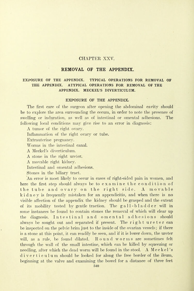 CHAPTER XXV. REMOVAL OF THE APPENDIX. EXPOSURE OF THE APPENDIX. TYPICAL OPERATIONS FOR REMOVAL OF THE APPENDIX. ATYPICAL OPERATIONS FOR REMOVAL OF THE APPENDIX. MECKEL'S DIVERTICULUM. EXPOSURE OF THE APPENDIX. The first care of the surgeon after opening the abdominal cavity should be to explore the area surrounding the cecum, in order to note the presence of swelling or induration, as well as of intestinal or omental adhesions. The following local conditions may give rise to an error in diagnosis: A tumor of the right ovary. Inflammation of the right ovary or tube. Extrauterine pregnancy. Worms in the intestinal canal. A Meckel's diverticulum. A stone in the right ureter. A movable right kidney. Intestinal and omental adhesions. Stones in the biliary tract. An error is most likely to occur in cases of right-sided pain in women, and here the first step should always be to examine the condition of the tube and ovary on the right side. A movable kidney is frequently mistaken for an appendicitis, and when there is no visible affection of the appendix the kidney should be grasped and the extent of its mobility tested by gentle traction. The gall-bladder will in some instances be found to contain stones the removal of which will clear up the diagnosis. Intestinal and omental adhesions should always be sought out and separated if present. The right ureter can be inspected on the pelvic brim just to the inside of the ovarian vessels; if there is a stone at this point, it can readily be seen, and if it is lower down, the ureter will, as a rule, be found dilated. E. o u n d worms are sometimes felt through the wall of the small intestine, which can be killed by squeezing or needling, after which the dead worm will be found in the stool. A Meckel's diverticulum should be looked for along the free border of the ileum, beginning at the valve and examining the bowel for a distance of three feet